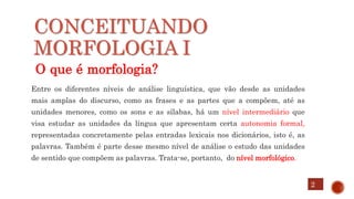 CONCEITUANDO
MORFOLOGIA I
O que é morfologia?
Entre os diferentes níveis de análise linguística, que vão desde as unidades
mais amplas do discurso, como as frases e as partes que a compõem, até as
unidades menores, como os sons e as sílabas, há um nível intermediário que
visa estudar as unidades da língua que apresentam certa autonomia formal,
representadas concretamente pelas entradas lexicais nos dicionários, isto é, as
palavras. Também é parte desse mesmo nível de análise o estudo das unidades
de sentido que compõem as palavras. Trata-se, portanto, do nível morfológico.
2
 