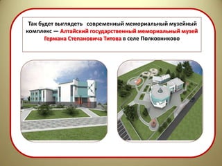 Так будет выглядеть современный мемориальный музейный
комплекс — Алтайский государственный мемориальный музей
       Германа Степановича Титова в селе Полковниково
 