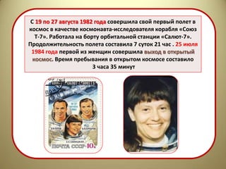С 19 по 27 августа 1982 года совершила свой первый полет в
космос в качестве космонавта-исследователя корабля «Союз
   Т-7». Работала на борту орбитальной станции «Салют-7».
Продолжительность полета составила 7 суток 21 час . 25 июля
 1984 года первой из женщин совершила выход в открытый
  космос. Время пребывания в открытом космосе составило
                        3 часа 35 минут
 