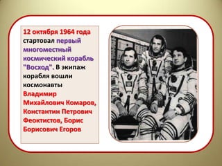 12 октября 1964 года
стартовал первый
многоместный
космический корабль
"Восход". В экипаж
корабля вошли
космонавты
Владимир
Михайлович Комаров,
Константин Петрович
Феоктистов, Борис
Борисович Егоров
 