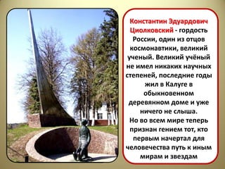 Константин Эдуардович
  Циолковский - гордость
   России, один из отцов
  космонавтики, великий
 ученый. Великий учёный
не имел никаких научных
степеней, последние годы
      жил в Калуге в
      обыкновенном
 деревянном доме и уже
     ничего не слыша.
  Но во всем мире теперь
  признан гением тот, кто
   первым начертал для
человечества путь к иным
     мирам и звездам
 