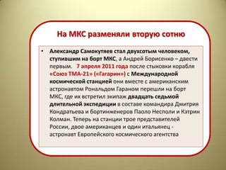 На МКС разменяли вторую сотню
• Александр Самокутяев стал двухсотым человеком,
  ступившим на борт МКС, а Андрей Борисенко – двести
  первым. 7 апреля 2011 года после стыковки корабля
  «Союз ТМА-21» («Гагарин») с Международной
  космической станцией они вместе с американским
  астронавтом Рональдом Гараном перешли на борт
  МКС, где их встретил экипаж двадцать седьмой
  длительной экспедиции в составе командира Дмитрия
  Кондратьева и бортинженеров Паоло Несполи и Кэтрин
  Колман. Теперь на станции трое представителей
  России, двое американцев и один итальянец -
  астронавт Европейского космического агентства
 