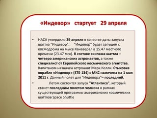 «Индевор» стартует 29 апреля

•   НАСА утвердило 29 апреля в качестве даты запуска
    шаттла "Индевор". "Индевор" будет запущен с
    космодрома на мысе Канаверал в 15.47 местного
    времени (23.47 мск). В составе экипажа шаттла –
    четверо американских астронавтов, а также
    специалист от Европейского космического агентства.
    Капитаном назначен астронавт Марк Келли. Стыковка
    корабля «Индевор» (STS-134) с МКС намечена на 1 мая
    2011 г. Данный полет для "Индевора"– последний.
•          Летом состоится запуск "Атлантиса", который
    станет последним полетом челнока в рамках
    существующей программы американских космических
    шаттлов Space Shuttle
 