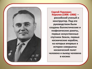Сергей Павлович
  Королев (1906 -1966) –
     российский ученый и
    конструктор. Под его
    руководством были
созданы баллистические и
  геофизические ракеты,
  первые искусственные
 спутники Земли, первые
   космические корабли,
   на которых впервые в
    истории совершены
     космический полет
человека и выход человека
          в космос
 