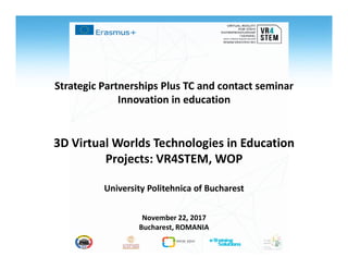 Strategic Partnerships Plus TC and contact seminar
Innovation in education
3D Virtual Worlds Technologies in Education3D Virtual Worlds Technologies in Education
Projects: VR4STEM, WOP
University Politehnica of Bucharest
November 22, 2017
Bucharest, ROMANIA
 