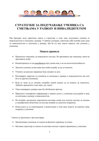 СТРАТЕГИЈЕ ЗА ПОДУЧАВАЊЕ УЧЕНИКА СА
СМЕТЊАМА У РАЗВОЈУ И ИНВАЛИДИТЕТОМ
Ова брошура нуди практичне савете и стратегије о томе како подучавати ученике са
инвалидитетом и сметњама у развоју. У већини случајева, стратегије неће помоћи само деци
са инвалидитетом и сметњама у развоју, већ ће од њих имати користи сви ученици у
учионици.

Општа правила
•

Прихватите чињеницу да инвалидитет постоји. Не признавати ову чињеницу значи не
признавати особу.

•

Концентришите се на способности које ученик има, а не на његов неспособности.

•

Замолите ученика да вам каже ако осећа потребу да му се помогне.

•

Учините да школско окружење буде сигурно за дете.

•

Разговарајте директно са учеником са сметњама у развоју и инвалидитетом као што
би и са другим ученицима.

•

Када се чини да је ученику потребна помоћ питајте да ли можете да помогнете.
Љубазно прихватите и ако каже „не, хвала“.

•

Увек планирајате унапред како би обезбедили приступ.

•

Прикупите специфичне информације о сваком детету у учионици укључујући и децу
са сметњама у развоју и инвалидитетом.

•

По потреби, организујте појединачне наставне сесије или додатну наставу за ученика
у специфичним областима где постоји потреба за додатном подршком.

•

Консултујте се са стручњацима, и родитељима о томе како можете да појачате своју
подршку у учионици.

Савети су груписани у три категорије:
•

Организовање учионице се односи на физичко окружење за учење.

•

Наставне стратегије се односе на наставне методе и праксе примењене у учионици.
1

 