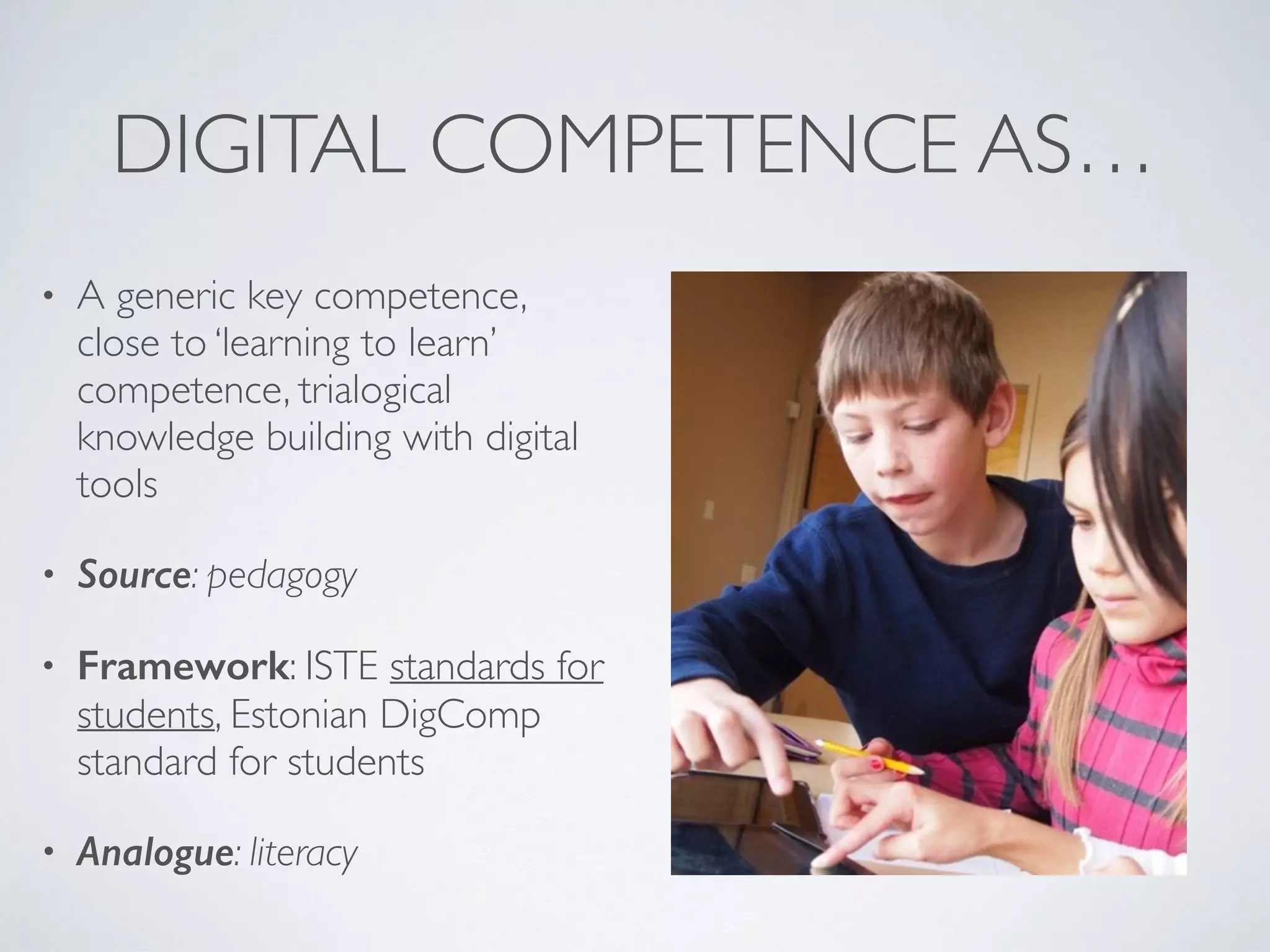 DIGITAL COMPETENCE AS…
• A generic key competence,
close to ‘learning to learn’
competence, trialogical
knowledge building with digital
tools
• Source: pedagogy
• Framework: ISTE standards for
students, Estonian DigComp
standard for students
• Analogue: literacy
 