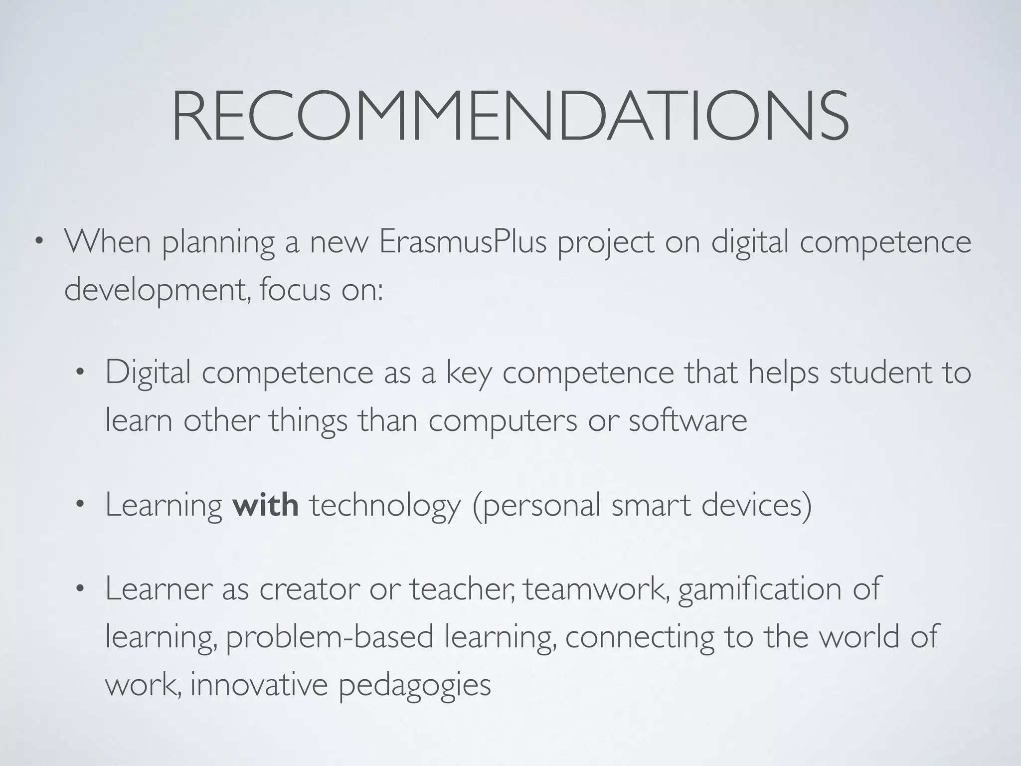 RECOMMENDATIONS
• When planning a new ErasmusPlus project on digital competence
development, focus on:
• Digital competence as a key competence that helps student to
learn other things than computers or software
• Learning with technology (personal smart devices)
• Learner as creator or teacher, teamwork, gamiﬁcation of
learning, problem-based learning, connecting to the world of
work, innovative pedagogies
 