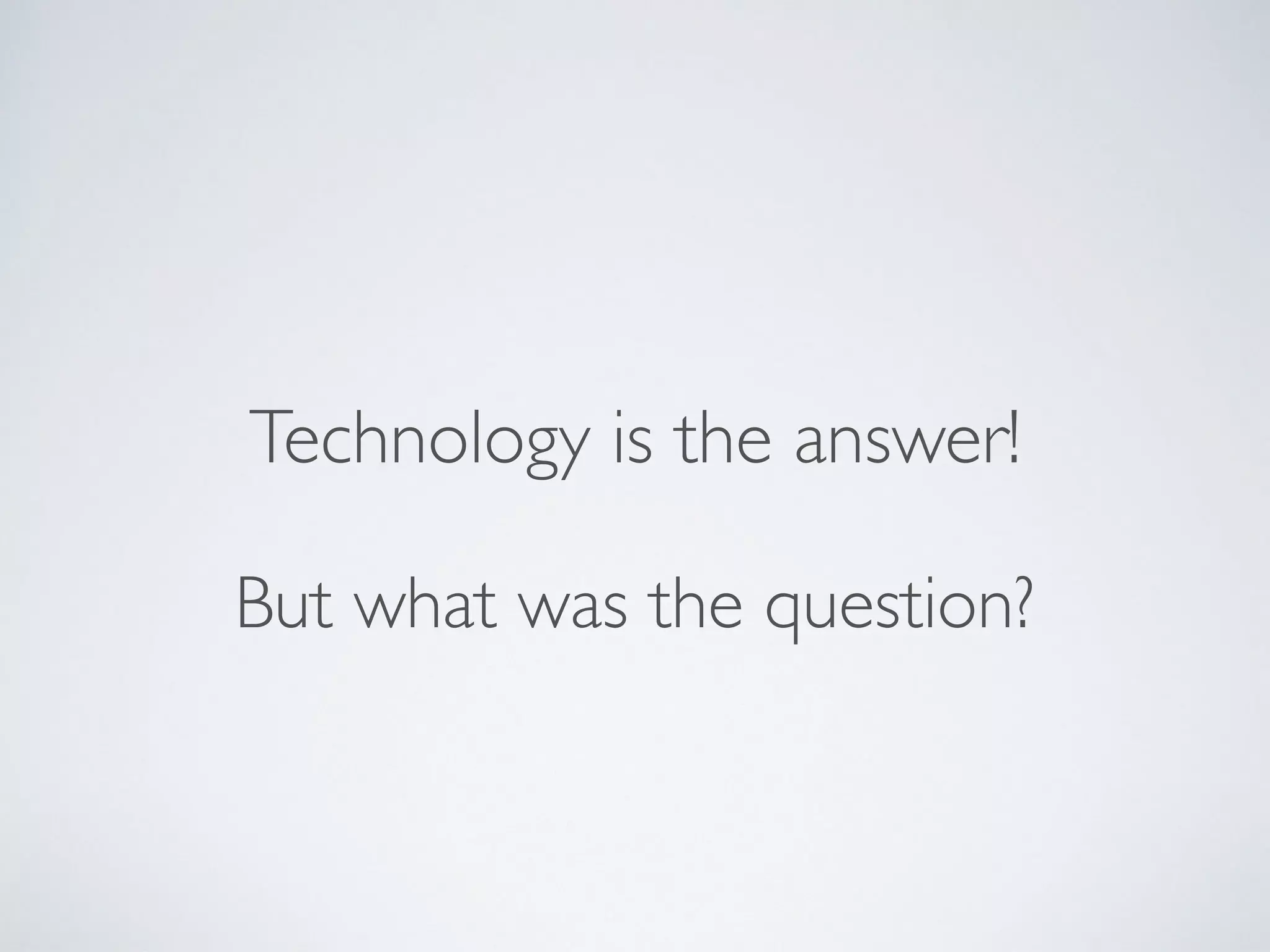 But what was the question?
Technology is the answer!
 