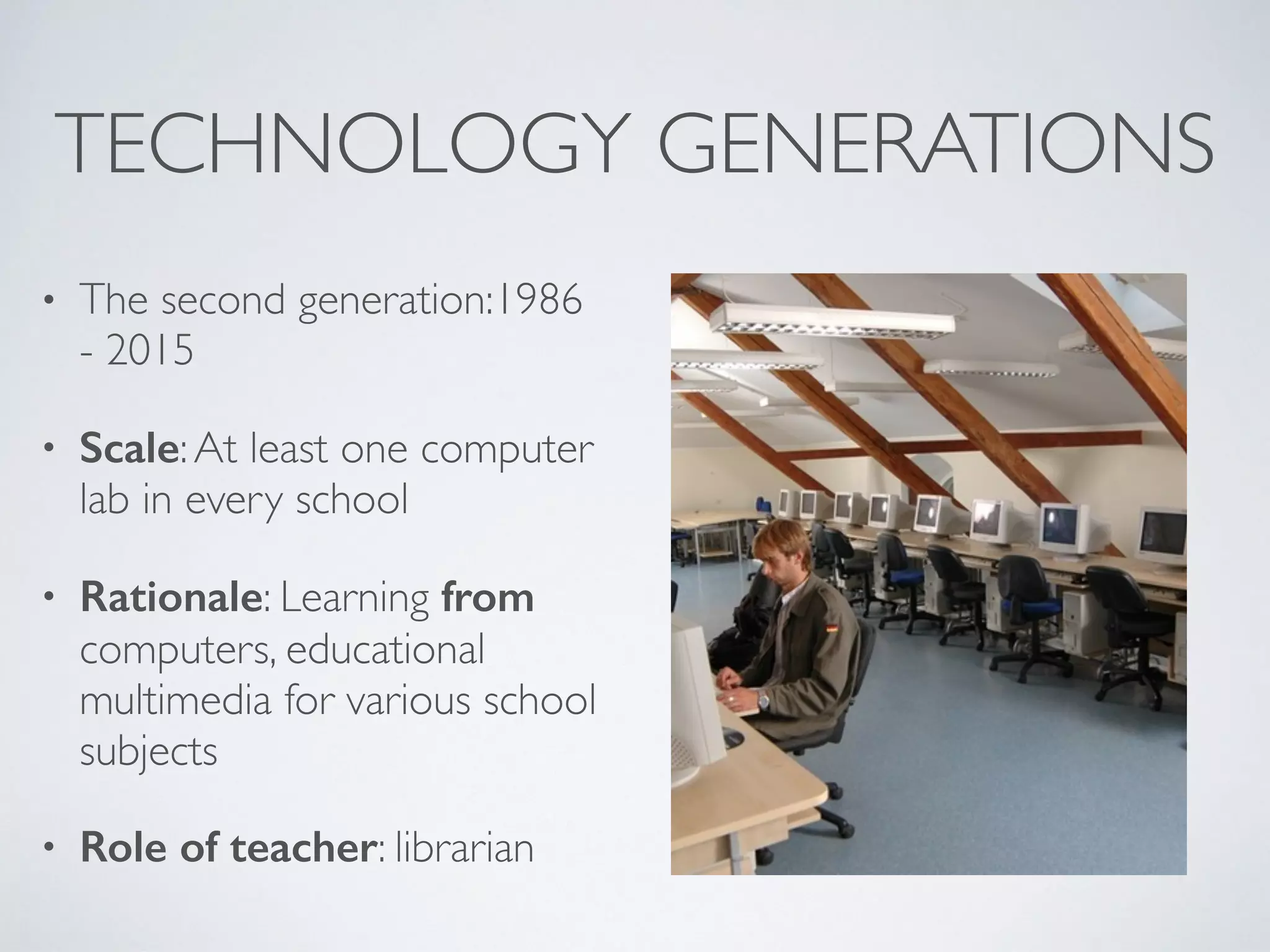 TECHNOLOGY GENERATIONS
• The second generation:1986
- 2015
• Scale:At least one computer
lab in every school
• Rationale: Learning from
computers, educational
multimedia for various school
subjects
• Role of teacher: librarian
 