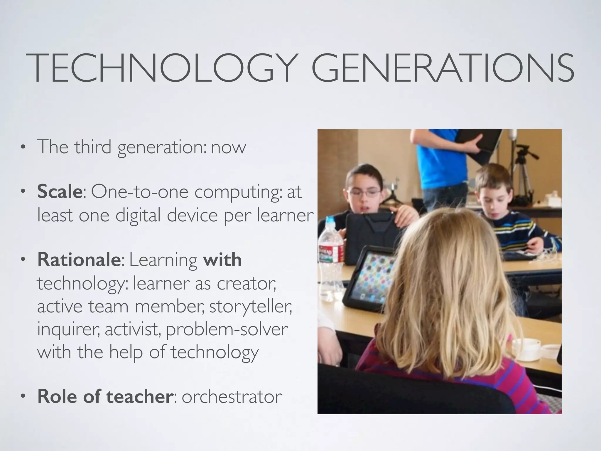 TECHNOLOGY GENERATIONS
• The third generation: now
• Scale: One-to-one computing: at
least one digital device per learner
• Rationale: Learning with
technology: learner as creator,
active team member, storyteller,
inquirer, activist, problem-solver
with the help of technology
• Role of teacher: orchestrator
 