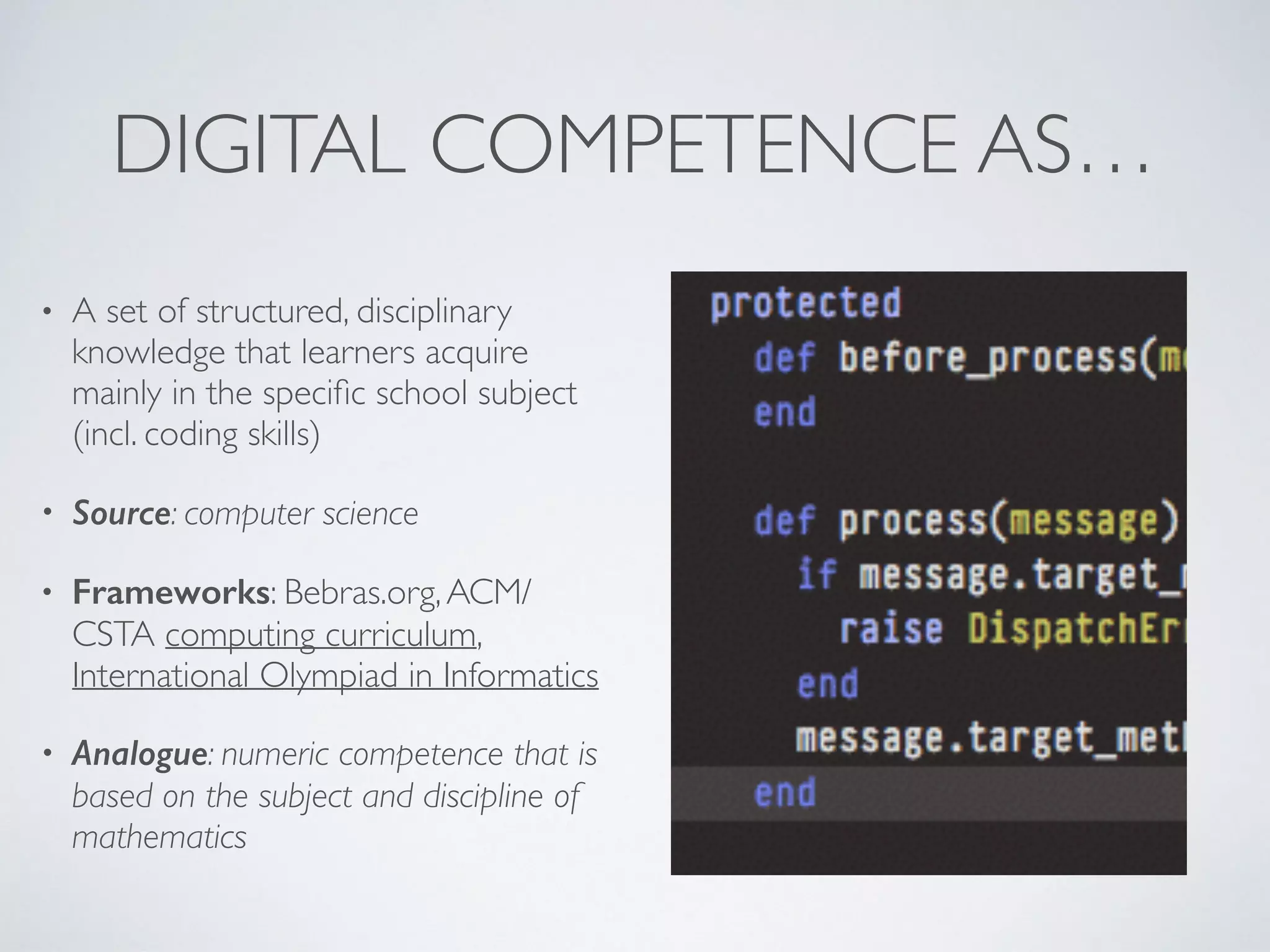 DIGITAL COMPETENCE AS…
• A set of structured, disciplinary
knowledge that learners acquire
mainly in the speciﬁc school subject
(incl. coding skills)
• Source: computer science
• Frameworks: Bebras.org,ACM/
CSTA computing curriculum,
International Olympiad in Informatics
• Analogue: numeric competence that is
based on the subject and discipline of
mathematics
 