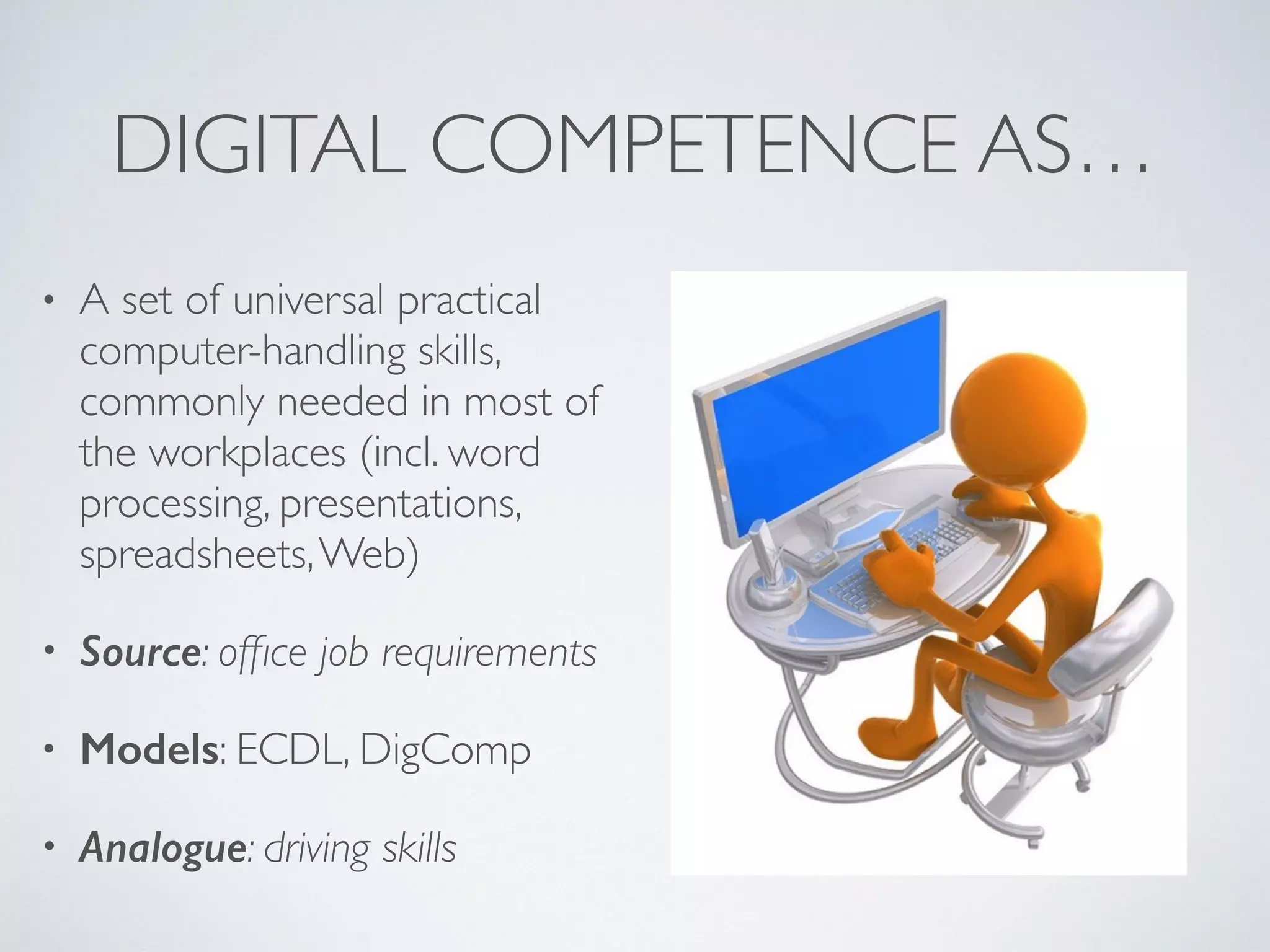 DIGITAL COMPETENCE AS…
• A set of universal practical
computer-handling skills,
commonly needed in most of
the workplaces (incl. word
processing, presentations,
spreadsheets,Web)
• Source: ofﬁce job requirements
• Models: ECDL, DigComp
• Analogue: driving skills
 