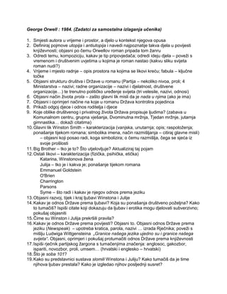 George Orwell : 1984. (Zadatci za samostalna izlaganja učenika)
1. Smjesti autora u vrijeme i prostor, a djelo u kontekst njegova opusa
2. Definiraj pojmove utopija i antiutopija i navedi najpoznatije takva djela u povijesti
književnosti; objasni po čemu Orwellov roman pripada tom žanru
3. Odredi temu, kompoziciju, kakav je tip pripovjedača; odredi ideju djela – poveži s
vremenom i društvenim uvjetima u kojima je roman nastao (kakvu sliku svijeta
roman nudi?)
4. Vrijeme i mjesto radnje – opis prostora na kojima se likovi kreću; fabula – ključne
točke
5. Objasni strukturu društva i Države u romanu (Partija – nekoliko nivoa, proli; 4
Ministarstva – nazivi; radne organizacije – nazivi i djelatnost, društvene
organizacije…) te trenutno političko uređenje svijeta (tri velesile, nazivi, odnosi)
6. Objasni način života prola – zašto glavni lik misli da je nada u njima (ako je ima)
7. Objasni i oprimjeri načine na koje u romanu Država kontrolira pojedinca
8. Prikaži odgoj djece i odnos roditelja i djece
9. Koje oblike društvenog i privatnog života Država propisuje ljudima? (zabava u
Komunalnom centru, grupna vješanja, Dvominutna mržnja, Tjedan mržnje, jutarnja
gimnastika… dokaži citatima)
10.Glavni lik Winston Smith – karakterizacija (vanjska, unutarnja; opis; raspoloženja;
ponašanje tijekom romana; simbolika imena, način razmišljanja – citiraj glavne misli)
– objasni koji posao radi, koga simbolizira; o čemu razmišlja, čega se sjeća iz
svoje prošlosti
11.Big Brother – tko je to? Što utjelovljuje? Aktualiziraj taj pojam
12.Ostali likovi – karakterizacija (fizička, psihička, etička)
Katarina, Winstonova žena
Julija – tko je i kakva je; ponašanje tijekom romana
Emmanuel Goldstein
O'Brien
Charrington
Parsons
Syme – što radi i kakav je njegov odnos prema jeziku
13.Objasni razvoj, tijek i kraj ljubavi Winstona i Julije
14.Kakav je odnos Države prema ljubavi? Koja su ponašanja društveno poželjna? Kako
to tumačiš? Ispiši citate koji dokazuju da ljubav i erotika mogu djelovati subverzivno;
pokušaj objasniti
15.Čime su Winston i Julija prekršili pravila?
16.Kakav je odnos Države prema povijesti? Objasni to. Objasni odnos Države prema
jeziku (Newspeak) – upotreba kratica, parola, nazivi … izrada Rječnika; poveži s
mišlju Ludwiga Wittgensteina „Granice našega jezika ujedno su i granice našega
svijeta“. Objasni, oprimjeri i pokušaj protumačiti odnos Države prema književnosti
17.Ispiši rječnik partijskog žargona s tumačenjima značenja: anglosoc, gakozbor,
ispariti, novozbor, proli, umsem… (hrvatski i englesko – hrvatski)
18.Što je soba 101?
19.Kako su predstavnici sustava slomili Winstona i Juliju? Kako tumačiš da je time
njihova ljubav prestala? Kako je izgledao njihov posljednji susret?
 