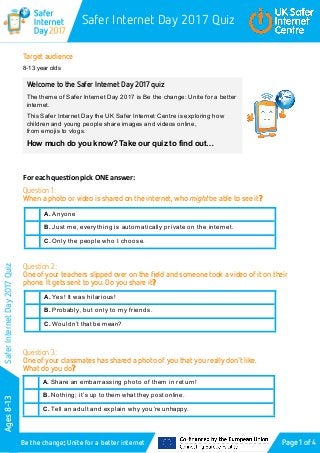 Safer Internet Day 2017 Quiz
Ages8-13
Be the change: Unite for a better internet
SaferInternetDay2017Quiz
Target audience
8-13 year olds
For each question pick ONE answer:
Question 1:
When a photo or video is shared on the internet, who might be able to see it?
Question 2:
One of your teachers slipped over on the field and someone took a video of it on their
phone. It gets sent to you. Do you share it?
Question 3:
One of your classmates has shared a photo of you that you really don’t like.
What do you do?
Page 1 of 4
Welcome to the Safer Internet Day 2017 quiz
The theme of Safer Internet Day 2017 is Be the change: Unite for a better
internet.
This Safer Internet Day the UK Safer Internet Centre is exploring how
children and young people share images and videos online,
from emojis to vlogs.
How much do you know? Take our quiz to find out…
A. Anyone
B. Just me, everything is automatically private on the internet.
C. Only the people who I choose.
A. Yes! It was hilarious!
B. Probably, but only to my friends.
C. Wouldn’t that be mean?
A. Share an embarrassing photo of them in return!
B. Nothing; it’s up to them what they post online.
C. Tell an adult and explain why you’re unhappy.
 