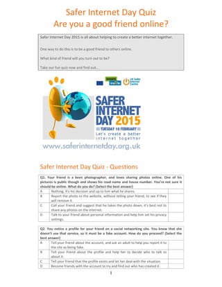   1
Safer Internet Day Quiz 
Are you a good friend online? 
 
Safer Internet Day 2015 is all about helping to create a better internet together. 
One way to do this is to be a good friend to others online.  
What kind of friend will you turn out to be? 
Take our fun quiz now and find out...  
 
 
 
 
 
 
 
 
 
 
 
 
Safer Internet Day Quiz ‐ Questions 
 
Q1.  Your  friend  is  a  keen  photographer,  and  loves  sharing  photos  online.  One  of  his 
pictures is public though and shows his road name and house number. You’re not sure it 
should be online. What do you do? (Select the best answer) 
A  Nothing, it's his decision and up to him what he shares.   
B  Report the photo to the website, without telling your friend, to see if they 
will remove it. 
 
C  Call your friend and suggest that he takes the photo down, it's best not to 
share any photos on the internet. 
 
D  Talk to your friend about personal information and help him set his privacy 
settings. 
 
 
Q2. You notice a profile for your friend on a social networking site. You know that she 
doesn’t use that service, so it must be a fake account. How do you proceed? (Select the 
best answer) 
A  Tell your friend about the account, and ask an adult to help you report it to 
the site as being fake. 
 
B  Tell  your  friend  about  the  profile  and  help  her  to  decide  who  to  talk  to 
about it. 
 
C  Tell your friend that the profile exists and let her deal with the situation.   
D  Become friends with the account to try and find out who has created it.   
 