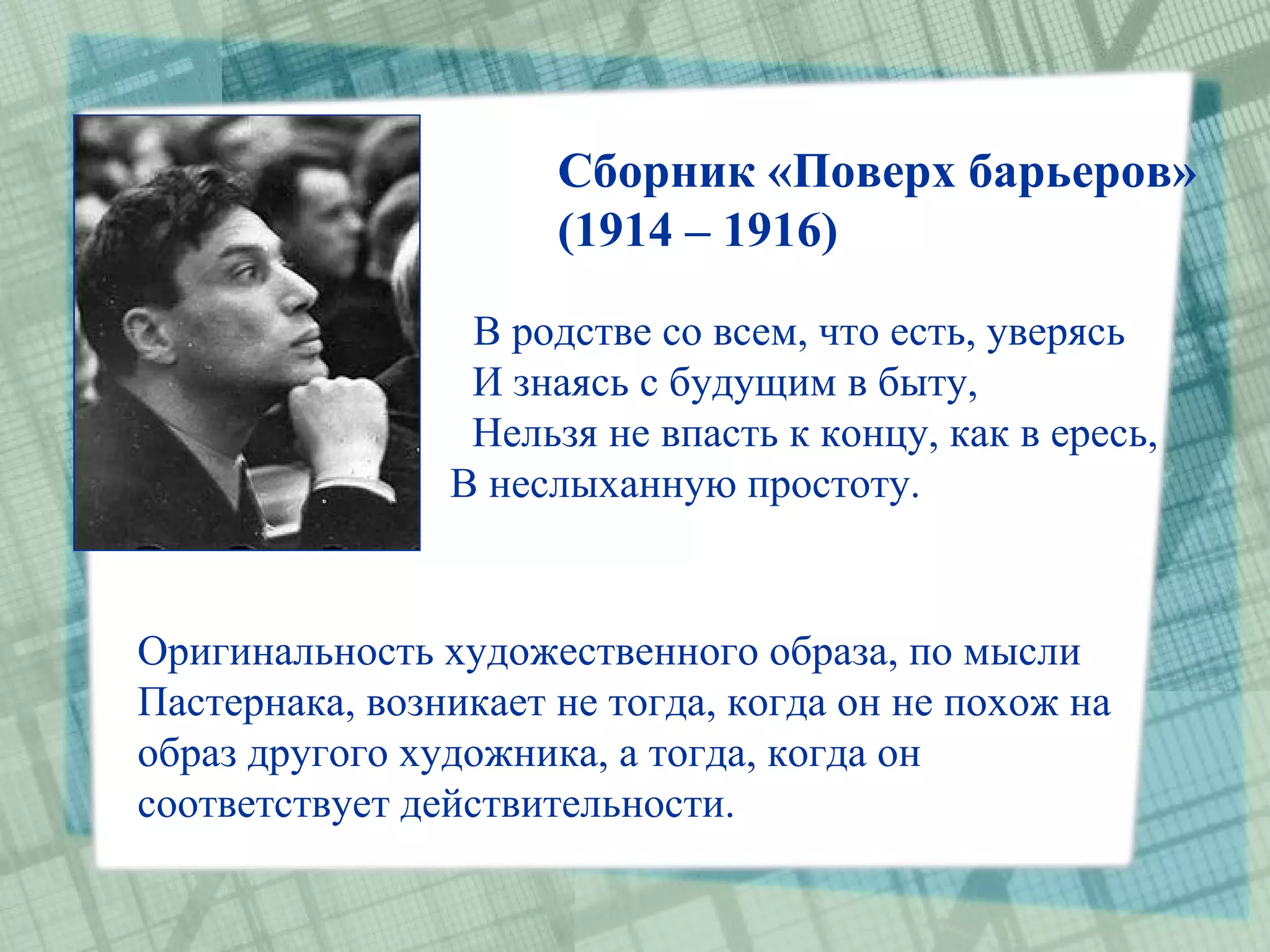 Сборник «Поверх барьеров»
                      (1914 – 1916)

                 В родстве со всем, что есть, уверясь
                 И знаясь с будущим в быту,
                 Нельзя не впасть к концу, как в ересь,
                В неслыханную простоту.


Оригинальность художественного образа, по мысли
Пастернака, возникает не тогда, когда он не похож на
образ другого художника, а тогда, когда он
соответствует действительности.
 