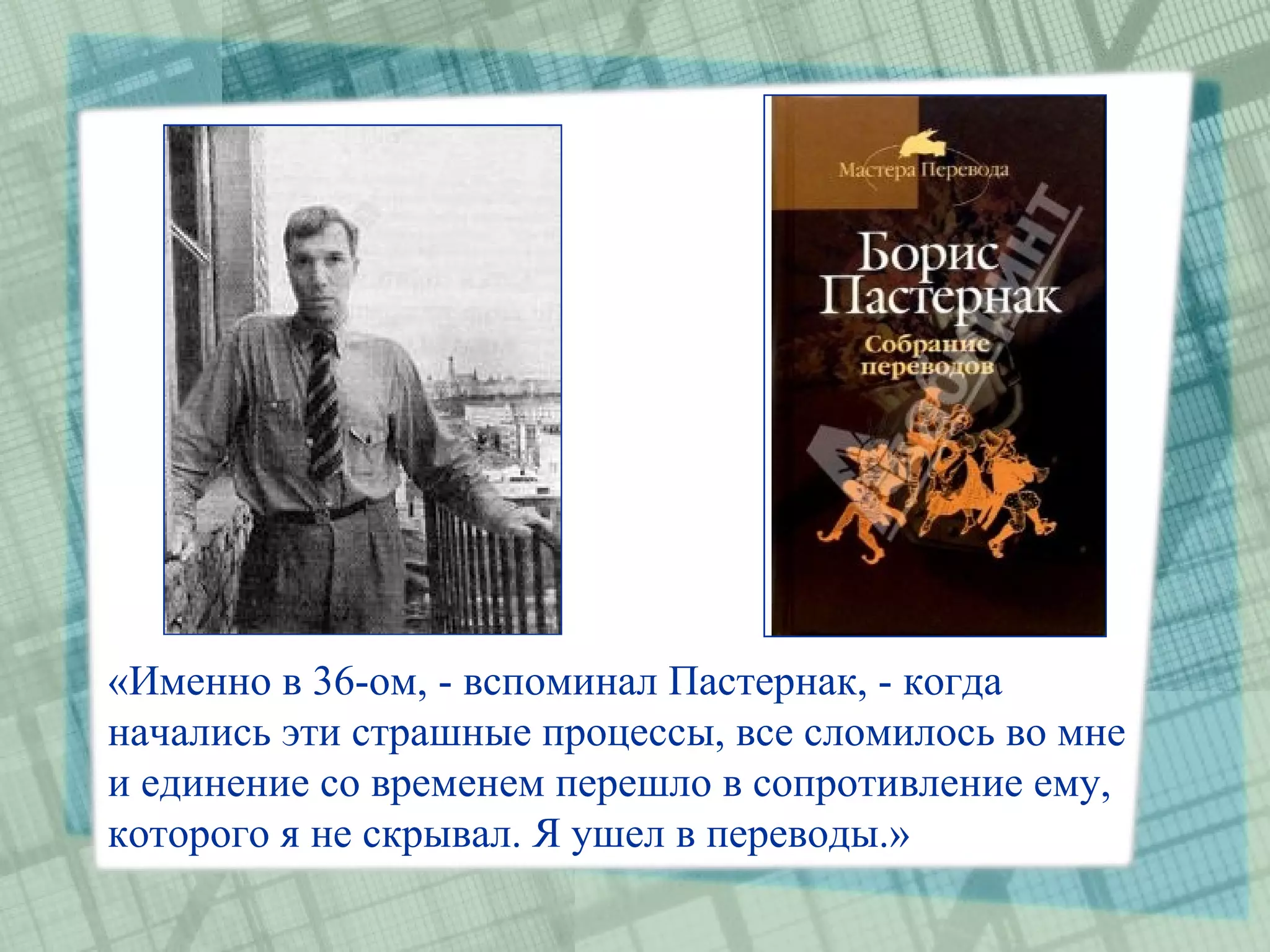 «Именно в 36-ом, - вспоминал Пастернак, - когда
начались эти страшные процессы, все сломилось во мне
и единение со временем перешло в сопротивление ему,
которого я не скрывал. Я ушел в переводы.»
 