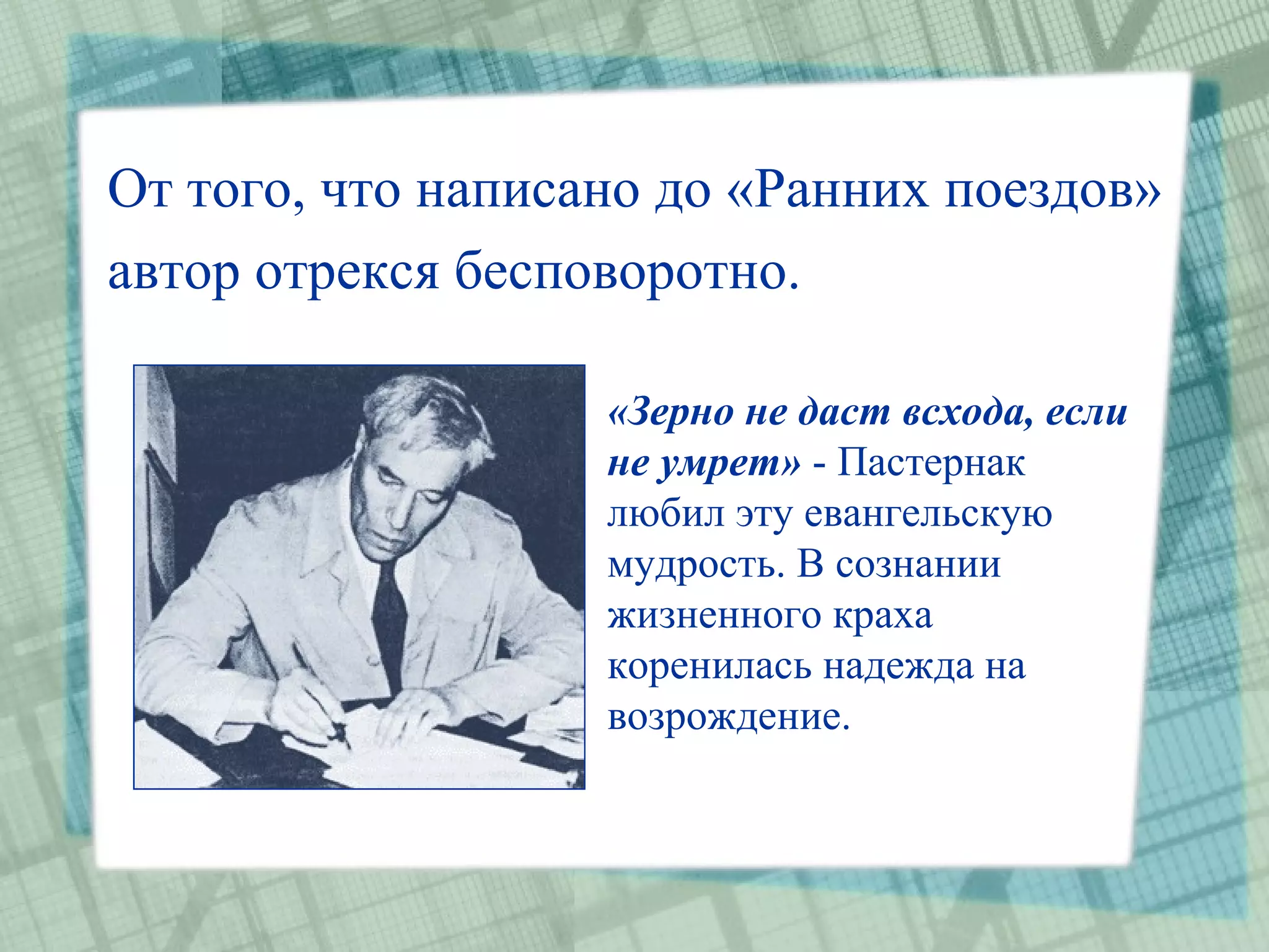 От того, что написано до «Ранних поездов»
автор отрекся бесповоротно.

                   «Зерно не даст всхода, если
                   не умрет» - Пастернак
                   любил эту евангельскую
                   мудрость. В сознании
                   жизненного краха
                   коренилась надежда на
                   возрождение.
 