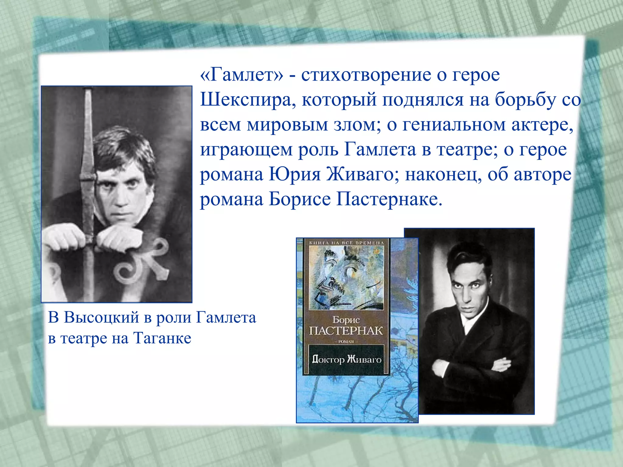 «Гамлет» - стихотворение о герое
                  Шекспира, который поднялся на борьбу со
                  всем мировым злом; о гениальном актере,
                  играющем роль Гамлета в театре; о герое
                  романа Юрия Живаго; наконец, об авторе
                  романа Борисе Пастернаке.




В Высоцкий в роли Гамлета
в театре на Таганке
 