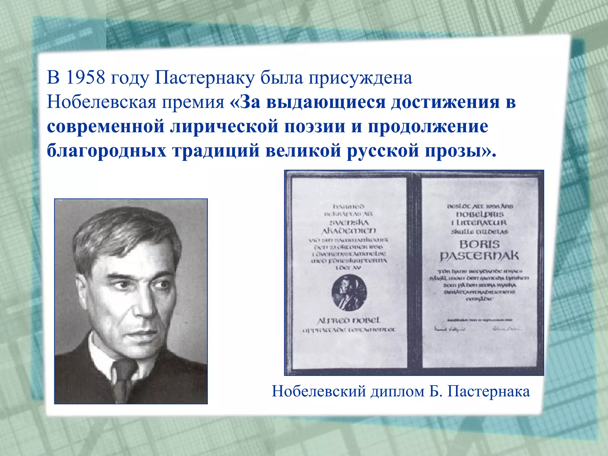В 1958 году Пастернаку была присуждена
Нобелевская премия «За выдающиеся достижения в
современной лирической поэзии и продолжение
благородных традиций великой русской прозы».




                      Нобелевский диплом Б. Пастернака
 