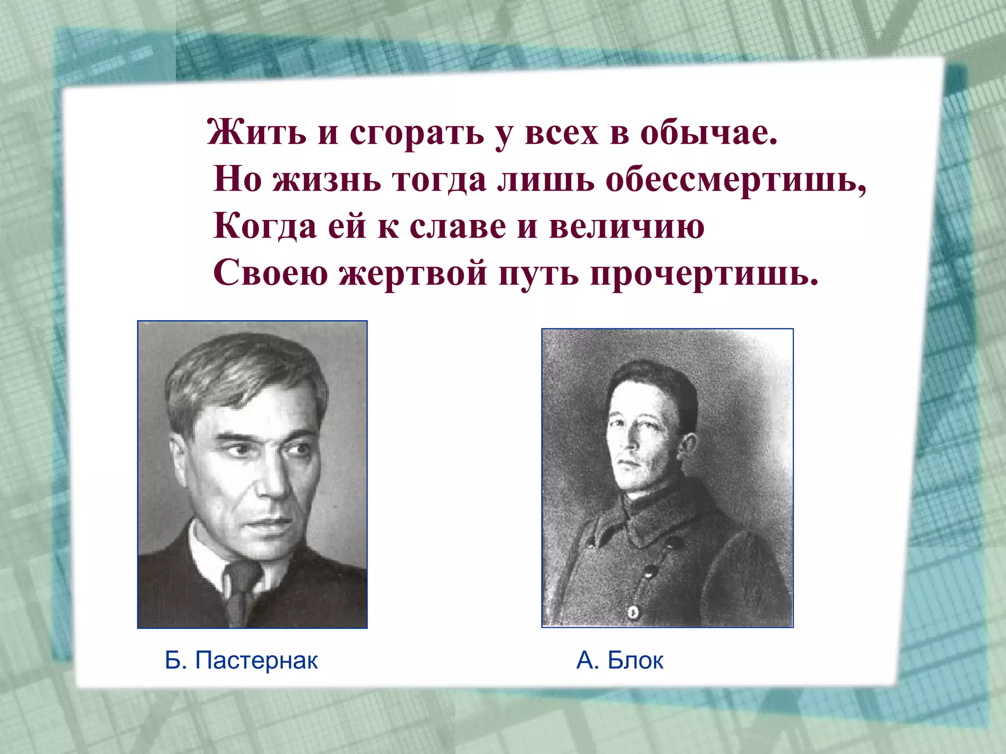 Жить и сгорать у всех в обычае.
   Но жизнь тогда лишь обессмертишь,
   Когда ей к славе и величию
   Своею жертвой путь прочертишь.




Б. Пастернак         А. Блок
 