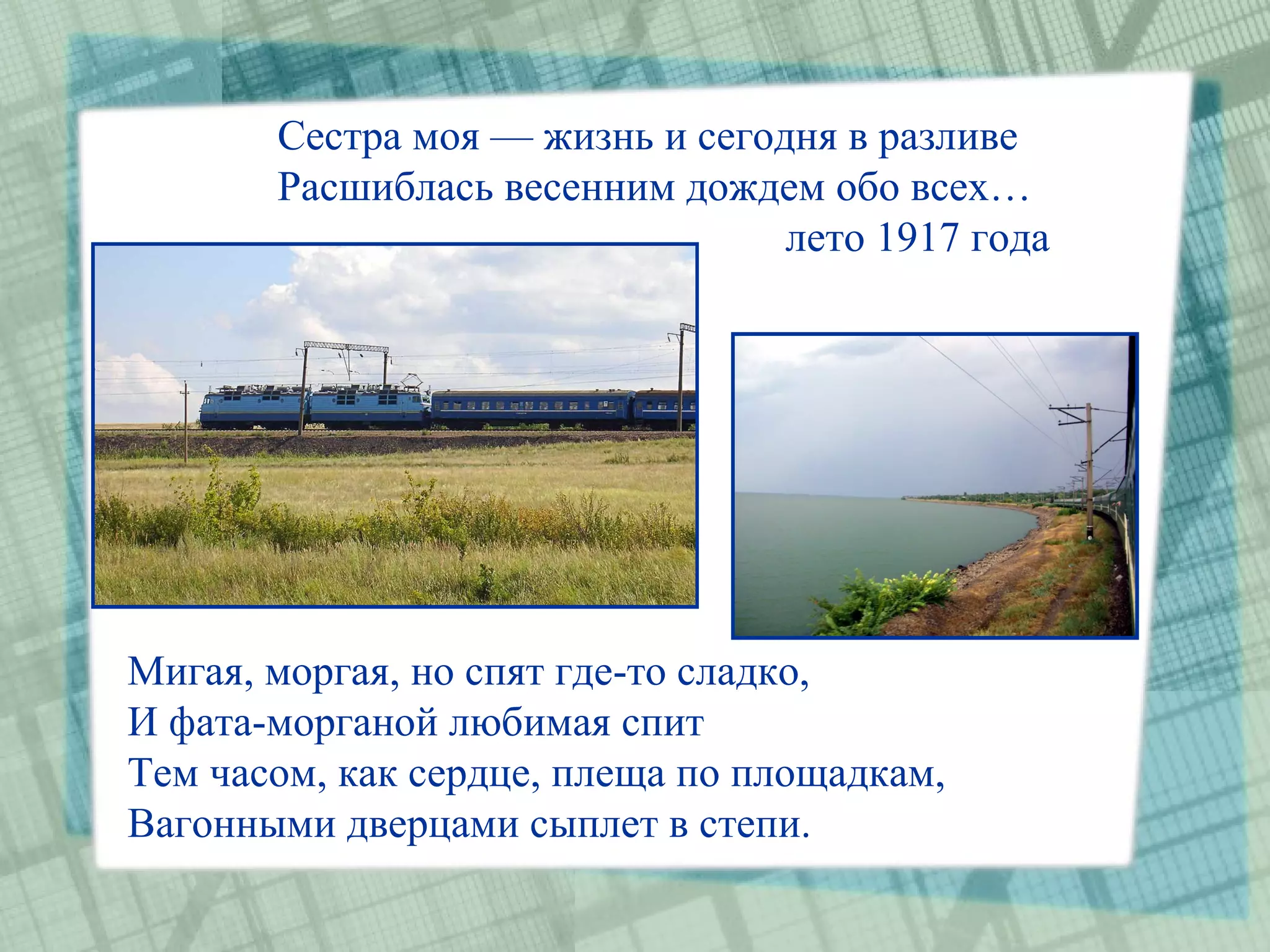 Сестра моя — жизнь и сегодня в разливе
       Расшиблась весенним дождем обо всех…
                                 лето 1917 года




Мигая, моргая, но спят где-то сладко,
И фата-морганой любимая спит
Тем часом, как сердце, плеща по площадкам,
Вагонными дверцами сыплет в степи.
 