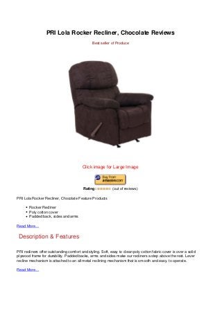 PRI Lola Rocker Recliner, Chocolate Reviews
Best seller of Produce
Click image for Large Image
Rating: (out of reviews)
PRI Lola Rocker Recliner, Chocolate Feature Products
Rocker Recliner
Poly cotton cover
Padded back, sides and arms
Read More…
Description & Features
PRI recliners offer outstanding comfort and styling. Soft, easy to clean poly cotton fabric cover is over a solid
plywood frame for durability. Padded backs, arms and sides make our recliners a step above the rest. Lever
recline mechanism is attached to an all metal reclining mechanism that is smooth and easy. to operate.
Read More…
 