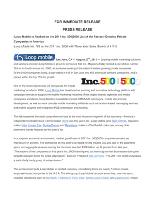 FOR IMMEDIATE RELEASE

                                              PRESS RELEASE
iLoop Mobile is Ranked on the 2011 Inc. 500|5000 List of the Fastest–Growing Private
Companies in America
iLoop Mobile No. 763 on the 2011 Inc. 5000 with Three-Year Sales Growth of 411%



                                                                       rd
                                        San Jose, CA — August 23 , 2011 — Leading mobile marketing solutions
and services provider iLoop Mobile is proud to announce that Inc. Magazine today ranked iLoop Mobile number
763 on its fourth annual Inc. 5000, an exclusive ranking of the nation's fastest-growing private companies.
Of the 5,000 companies listed, iLoop Mobile is #15 in San Jose and #63 among all software companies, and is
placed within the top 15% for growth.


One of the most experienced US companies for mobile
marketing founded in 2006, iLoop Mobile has developed an evolving and innovative technology platform with
campaign services to support the mobile marketing initiatives of the largest brands, agencies and media
companies worldwide. iLoop Mobile’s capabilities include SMS/MMS campaigns, mobile site and app
development, as well as more complex mobile marketing initiatives such as location-based messaging services
and mobile coupons with integrated POS redemption and tracking.


The list represents the most comprehensive look at the most important segment of the economy—America’s
independent entrepreneurs. Online retailer ideeli tops this year’s list. iLoop Mobile joins Spirit Airlines, television
maker Vizio, Honest Tea, Dunkin Donuts and Metrokane, makers of the Rabbit corkscrew, among other
prominent brands featured on this year’s list.


In a stagnant economic environment, median growth rate of 2011 Inc. 500|5000 companies remains an
impressive 94 percent. The companies on this year’s list report having created 350,000 jobs in the past three
years, and aggregate revenue among the honorees reached $366 billion, up 14 percent from last year.
―The leaders of the companies on this year’s Inc. 5000 have figured out how to grow their businesses during the
longest recession since the Great Depression,‖ said Inc. President Bob LaPointe. ―The 2011 Inc. 5000 showcases
a particularly hardy group of entrepreneurs.‖


This achievement puts iLoop Mobile in rarefied company, considering there are nearly 7 million private,
employer–based companies in the U.S.A. The elite group iLoop Mobile has now joined has, over the years,
included companies such as Microsoft, Timberland, Vizio, Intuit, Jamba Juice, Oracle, and Zappos.com. In fact,
 