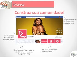PÁGINAS

                  Construa sua comunidade!
                                                                         A Capa = fachada de
                                                                         sua comunidade,
                                                                         cuide bem dela!




 Sua marca deve
  ficar visível no
mural dos leitores!




                Deixe bem claro sobre o que se   Use apps customizados
                   trata sua comunidade e        para engajar fãs.
                      divulgue seu blog!
 