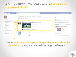 Ações como CURTIR e COMENTAR ampliam a divulgação do
conteúdo do BLOG




Quanto mais amigos clicarem no link para ler o conteúdo, maior
  relevância o post ganha no mural dos amigos no Facebook.
 