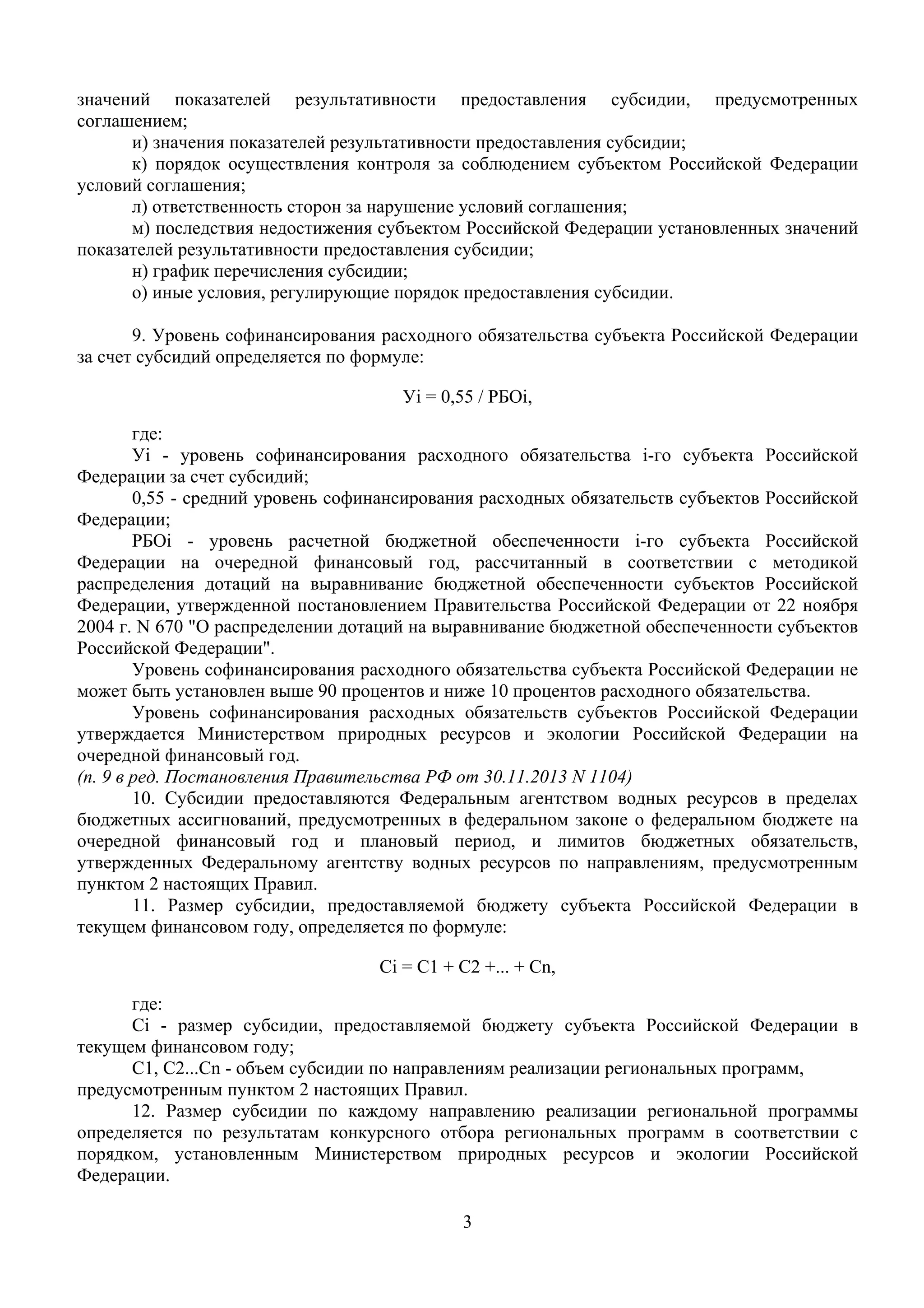 3
 
значений показателей результативности предоставления субсидии, предусмотренных
соглашением;
и) значения показателей результативности предоставления субсидии;
к) порядок осуществления контроля за соблюдением субъектом Российской Федерации
условий соглашения;
л) ответственность сторон за нарушение условий соглашения;
м) последствия недостижения субъектом Российской Федерации установленных значений
показателей результативности предоставления субсидии;
н) график перечисления субсидии;
о) иные условия, регулирующие порядок предоставления субсидии.
9. Уровень софинансирования расходного обязательства субъекта Российской Федерации
за счет субсидий определяется по формуле:
Уi = 0,55 / РБОi,
где:
Уi - уровень софинансирования расходного обязательства i-го субъекта Российской
Федерации за счет субсидий;
0,55 - средний уровень софинансирования расходных обязательств субъектов Российской
Федерации;
РБОi - уровень расчетной бюджетной обеспеченности i-го субъекта Российской
Федерации на очередной финансовый год, рассчитанный в соответствии с методикой
распределения дотаций на выравнивание бюджетной обеспеченности субъектов Российской
Федерации, утвержденной постановлением Правительства Российской Федерации от 22 ноября
2004 г. N 670 "О распределении дотаций на выравнивание бюджетной обеспеченности субъектов
Российской Федерации".
Уровень софинансирования расходного обязательства субъекта Российской Федерации не
может быть установлен выше 90 процентов и ниже 10 процентов расходного обязательства.
Уровень софинансирования расходных обязательств субъектов Российской Федерации
утверждается Министерством природных ресурсов и экологии Российской Федерации на
очередной финансовый год.
(п. 9 в ред. Постановления Правительства РФ от 30.11.2013 N 1104)
10. Субсидии предоставляются Федеральным агентством водных ресурсов в пределах
бюджетных ассигнований, предусмотренных в федеральном законе о федеральном бюджете на
очередной финансовый год и плановый период, и лимитов бюджетных обязательств,
утвержденных Федеральному агентству водных ресурсов по направлениям, предусмотренным
пунктом 2 настоящих Правил.
11. Размер субсидии, предоставляемой бюджету субъекта Российской Федерации в
текущем финансовом году, определяется по формуле:
Ci = C1 + C2 +... + Cn,
где:
Ci - размер субсидии, предоставляемой бюджету субъекта Российской Федерации в
текущем финансовом году;
C1, C2...Cn - объем субсидии по направлениям реализации региональных программ,
предусмотренным пунктом 2 настоящих Правил.
12. Размер субсидии по каждому направлению реализации региональной программы
определяется по результатам конкурсного отбора региональных программ в соответствии с
порядком, установленным Министерством природных ресурсов и экологии Российской
Федерации.
 