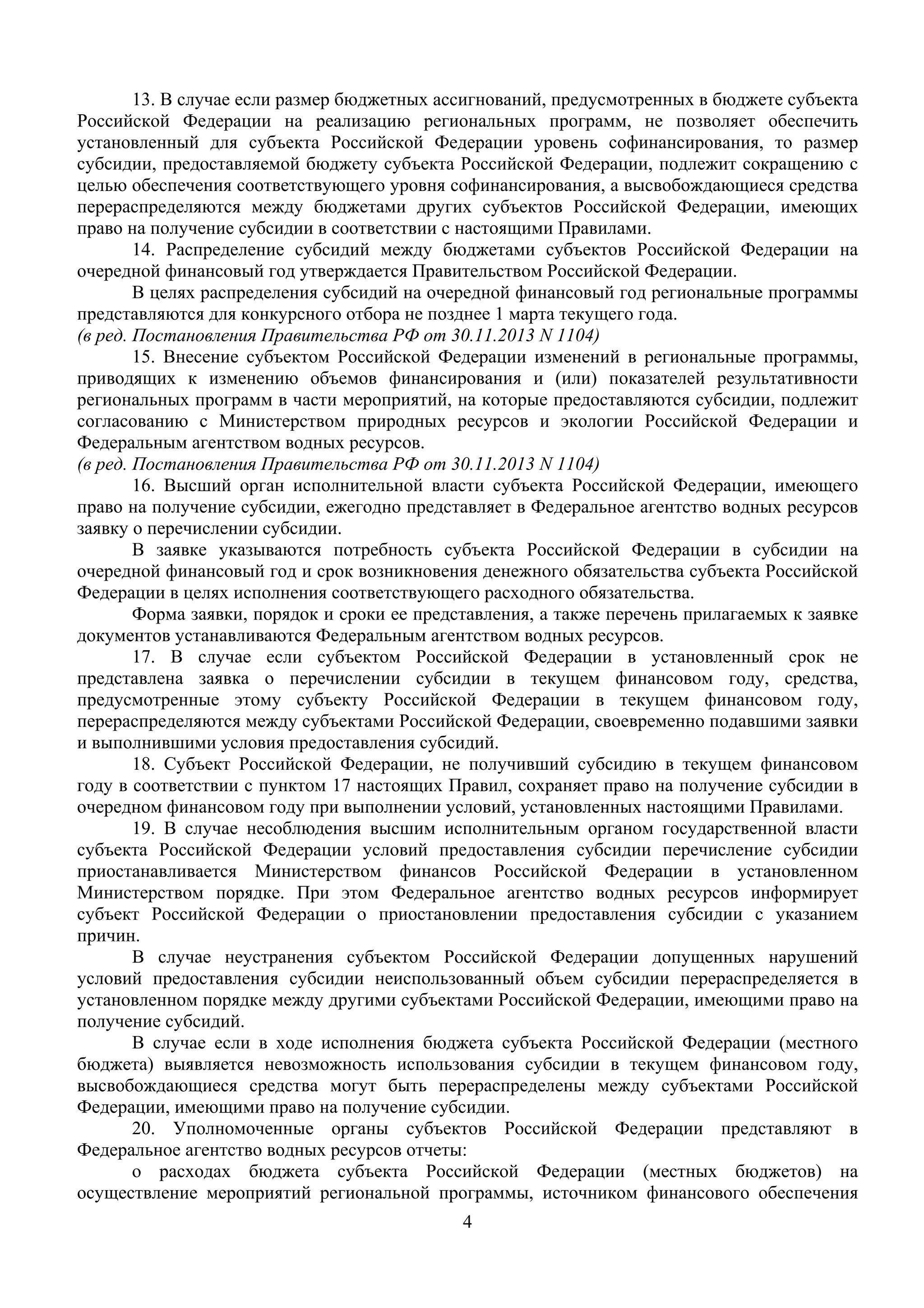 4
 
13. В случае если размер бюджетных ассигнований, предусмотренных в бюджете субъекта
Российской Федерации на реализацию региональных программ, не позволяет обеспечить
установленный для субъекта Российской Федерации уровень софинансирования, то размер
субсидии, предоставляемой бюджету субъекта Российской Федерации, подлежит сокращению с
целью обеспечения соответствующего уровня софинансирования, а высвобождающиеся средства
перераспределяются между бюджетами других субъектов Российской Федерации, имеющих
право на получение субсидии в соответствии с настоящими Правилами.
14. Распределение субсидий между бюджетами субъектов Российской Федерации на
очередной финансовый год утверждается Правительством Российской Федерации.
В целях распределения субсидий на очередной финансовый год региональные программы
представляются для конкурсного отбора не позднее 1 марта текущего года.
(в ред. Постановления Правительства РФ от 30.11.2013 N 1104)
15. Внесение субъектом Российской Федерации изменений в региональные программы,
приводящих к изменению объемов финансирования и (или) показателей результативности
региональных программ в части мероприятий, на которые предоставляются субсидии, подлежит
согласованию с Министерством природных ресурсов и экологии Российской Федерации и
Федеральным агентством водных ресурсов.
(в ред. Постановления Правительства РФ от 30.11.2013 N 1104)
16. Высший орган исполнительной власти субъекта Российской Федерации, имеющего
право на получение субсидии, ежегодно представляет в Федеральное агентство водных ресурсов
заявку о перечислении субсидии.
В заявке указываются потребность субъекта Российской Федерации в субсидии на
очередной финансовый год и срок возникновения денежного обязательства субъекта Российской
Федерации в целях исполнения соответствующего расходного обязательства.
Форма заявки, порядок и сроки ее представления, а также перечень прилагаемых к заявке
документов устанавливаются Федеральным агентством водных ресурсов.
17. В случае если субъектом Российской Федерации в установленный срок не
представлена заявка о перечислении субсидии в текущем финансовом году, средства,
предусмотренные этому субъекту Российской Федерации в текущем финансовом году,
перераспределяются между субъектами Российской Федерации, своевременно подавшими заявки
и выполнившими условия предоставления субсидий.
18. Субъект Российской Федерации, не получивший субсидию в текущем финансовом
году в соответствии с пунктом 17 настоящих Правил, сохраняет право на получение субсидии в
очередном финансовом году при выполнении условий, установленных настоящими Правилами.
19. В случае несоблюдения высшим исполнительным органом государственной власти
субъекта Российской Федерации условий предоставления субсидии перечисление субсидии
приостанавливается Министерством финансов Российской Федерации в установленном
Министерством порядке. При этом Федеральное агентство водных ресурсов информирует
субъект Российской Федерации о приостановлении предоставления субсидии с указанием
причин.
В случае неустранения субъектом Российской Федерации допущенных нарушений
условий предоставления субсидии неиспользованный объем субсидии перераспределяется в
установленном порядке между другими субъектами Российской Федерации, имеющими право на
получение субсидий.
В случае если в ходе исполнения бюджета субъекта Российской Федерации (местного
бюджета) выявляется невозможность использования субсидии в текущем финансовом году,
высвобождающиеся средства могут быть перераспределены между субъектами Российской
Федерации, имеющими право на получение субсидии.
20. Уполномоченные органы субъектов Российской Федерации представляют в
Федеральное агентство водных ресурсов отчеты:
о расходах бюджета субъекта Российской Федерации (местных бюджетов) на
осуществление мероприятий региональной программы, источником финансового обеспечения
 