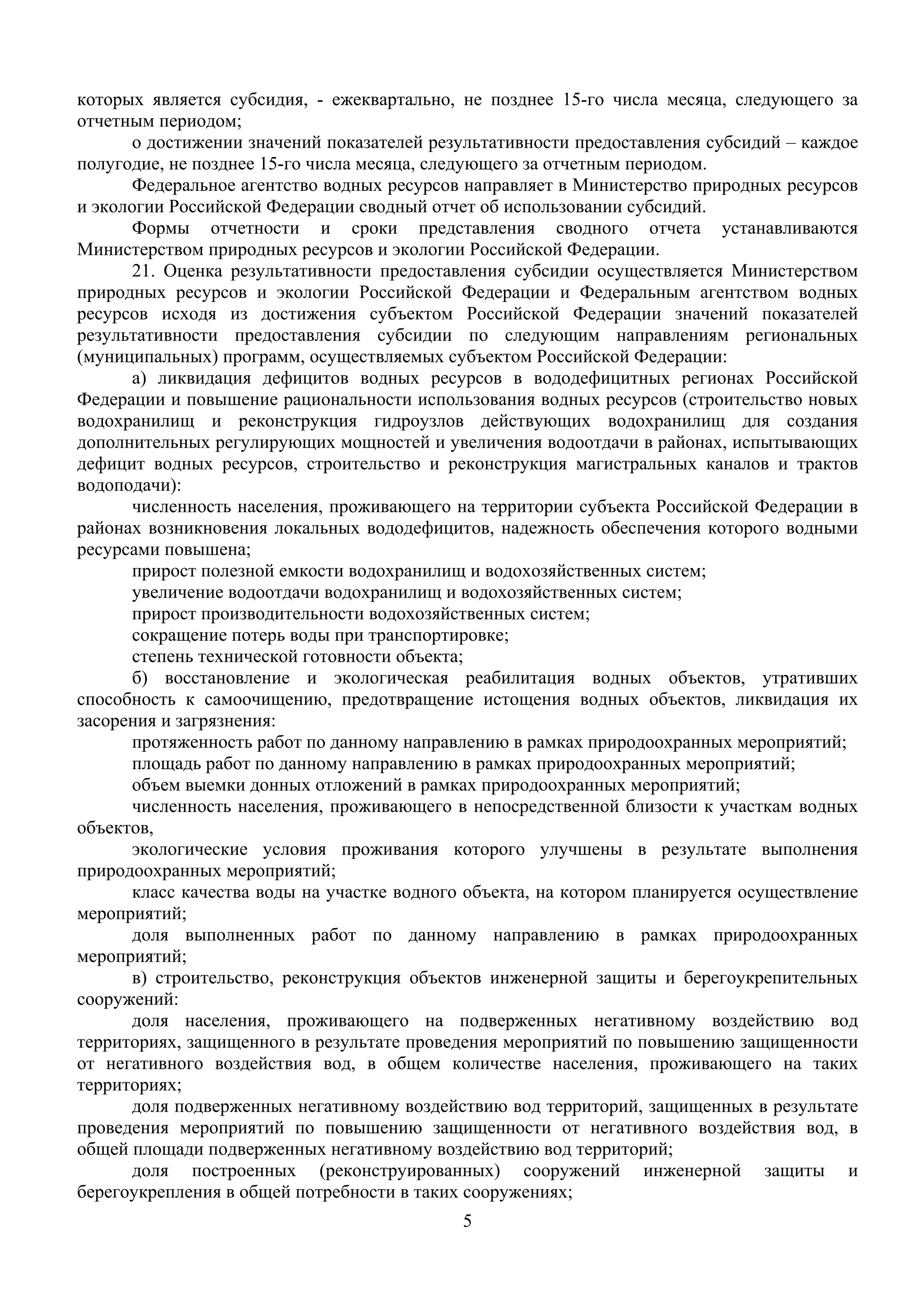 5
 
которых является субсидия, - ежеквартально, не позднее 15-го числа месяца, следующего за
отчетным периодом;
о достижении значений показателей результативности предоставления субсидий – каждое
полугодие, не позднее 15-го числа месяца, следующего за отчетным периодом.
Федеральное агентство водных ресурсов направляет в Министерство природных ресурсов
и экологии Российской Федерации сводный отчет об использовании субсидий.
Формы отчетности и сроки представления сводного отчета устанавливаются
Министерством природных ресурсов и экологии Российской Федерации.
21. Оценка результативности предоставления субсидии осуществляется Министерством
природных ресурсов и экологии Российской Федерации и Федеральным агентством водных
ресурсов исходя из достижения субъектом Российской Федерации значений показателей
результативности предоставления субсидии по следующим направлениям региональных
(муниципальных) программ, осуществляемых субъектом Российской Федерации:
а) ликвидация дефицитов водных ресурсов в вододефицитных регионах Российской
Федерации и повышение рациональности использования водных ресурсов (строительство новых
водохранилищ и реконструкция гидроузлов действующих водохранилищ для создания
дополнительных регулирующих мощностей и увеличения водоотдачи в районах, испытывающих
дефицит водных ресурсов, строительство и реконструкция магистральных каналов и трактов
водоподачи):
численность населения, проживающего на территории субъекта Российской Федерации в
районах возникновения локальных вододефицитов, надежность обеспечения которого водными
ресурсами повышена;
прирост полезной емкости водохранилищ и водохозяйственных систем;
увеличение водоотдачи водохранилищ и водохозяйственных систем;
прирост производительности водохозяйственных систем;
сокращение потерь воды при транспортировке;
степень технической готовности объекта;
б) восстановление и экологическая реабилитация водных объектов, утративших
способность к самоочищению, предотвращение истощения водных объектов, ликвидация их
засорения и загрязнения:
протяженность работ по данному направлению в рамках природоохранных мероприятий;
площадь работ по данному направлению в рамках природоохранных мероприятий;
объем выемки донных отложений в рамках природоохранных мероприятий;
численность населения, проживающего в непосредственной близости к участкам водных
объектов,
экологические условия проживания которого улучшены в результате выполнения
природоохранных мероприятий;
класс качества воды на участке водного объекта, на котором планируется осуществление
мероприятий;
доля выполненных работ по данному направлению в рамках природоохранных
мероприятий;
в) строительство, реконструкция объектов инженерной защиты и берегоукрепительных
сооружений:
доля населения, проживающего на подверженных негативному воздействию вод
территориях, защищенного в результате проведения мероприятий по повышению защищенности
от негативного воздействия вод, в общем количестве населения, проживающего на таких
территориях;
доля подверженных негативному воздействию вод территорий, защищенных в результате
проведения мероприятий по повышению защищенности от негативного воздействия вод, в
общей площади подверженных негативному воздействию вод территорий;
доля построенных (реконструированных) сооружений инженерной защиты и
берегоукрепления в общей потребности в таких сооружениях;
 