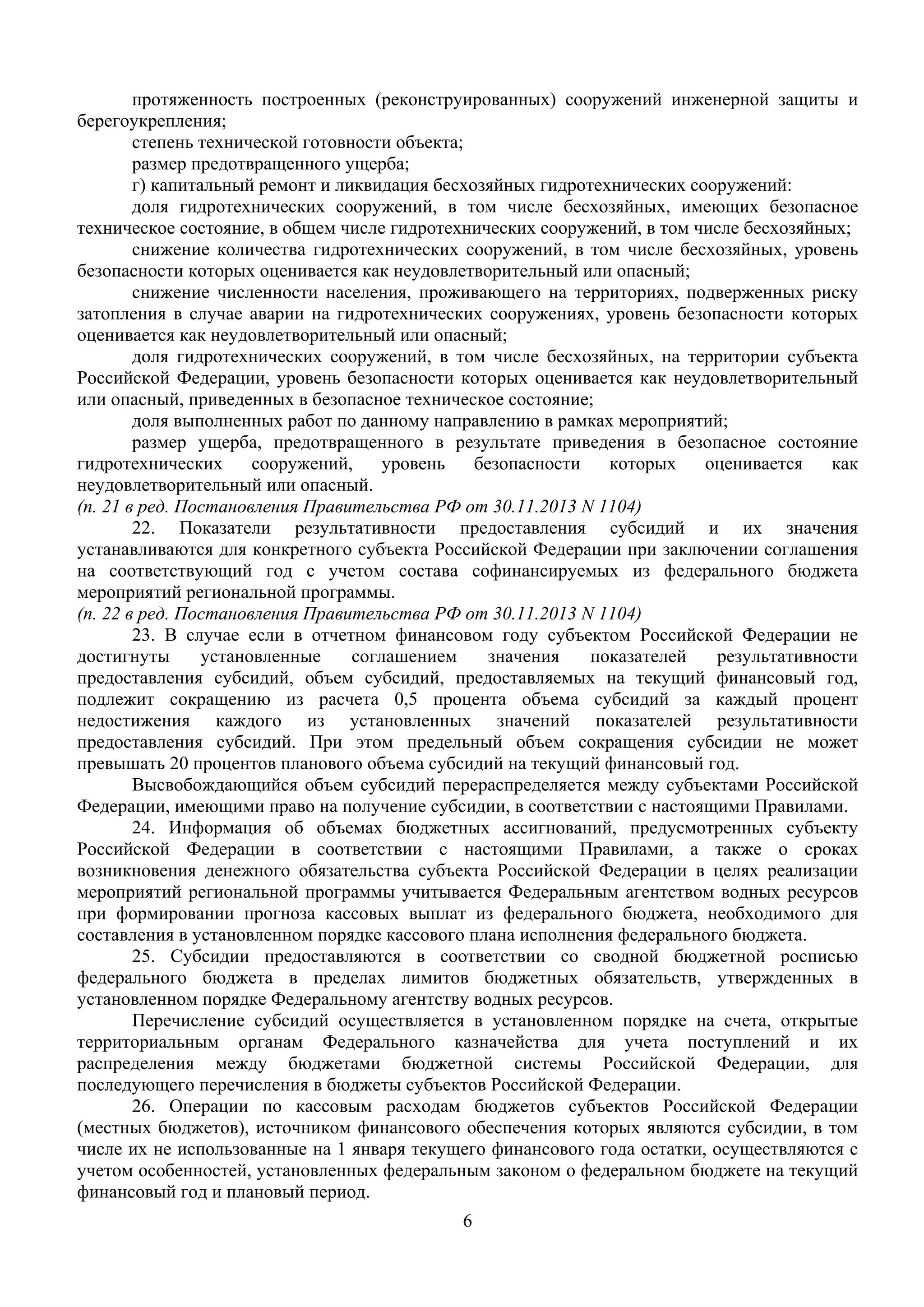 6
 
протяженность построенных (реконструированных) сооружений инженерной защиты и
берегоукрепления;
степень технической готовности объекта;
размер предотвращенного ущерба;
г) капитальный ремонт и ликвидация бесхозяйных гидротехнических сооружений:
доля гидротехнических сооружений, в том числе бесхозяйных, имеющих безопасное
техническое состояние, в общем числе гидротехнических сооружений, в том числе бесхозяйных;
снижение количества гидротехнических сооружений, в том числе бесхозяйных, уровень
безопасности которых оценивается как неудовлетворительный или опасный;
снижение численности населения, проживающего на территориях, подверженных риску
затопления в случае аварии на гидротехнических сооружениях, уровень безопасности которых
оценивается как неудовлетворительный или опасный;
доля гидротехнических сооружений, в том числе бесхозяйных, на территории субъекта
Российской Федерации, уровень безопасности которых оценивается как неудовлетворительный
или опасный, приведенных в безопасное техническое состояние;
доля выполненных работ по данному направлению в рамках мероприятий;
размер ущерба, предотвращенного в результате приведения в безопасное состояние
гидротехнических сооружений, уровень безопасности которых оценивается как
неудовлетворительный или опасный.
(п. 21 в ред. Постановления Правительства РФ от 30.11.2013 N 1104)
22. Показатели результативности предоставления субсидий и их значения
устанавливаются для конкретного субъекта Российской Федерации при заключении соглашения
на соответствующий год с учетом состава софинансируемых из федерального бюджета
мероприятий региональной программы.
(п. 22 в ред. Постановления Правительства РФ от 30.11.2013 N 1104)
23. В случае если в отчетном финансовом году субъектом Российской Федерации не
достигнуты установленные соглашением значения показателей результативности
предоставления субсидий, объем субсидий, предоставляемых на текущий финансовый год,
подлежит сокращению из расчета 0,5 процента объема субсидий за каждый процент
недостижения каждого из установленных значений показателей результативности
предоставления субсидий. При этом предельный объем сокращения субсидии не может
превышать 20 процентов планового объема субсидий на текущий финансовый год.
Высвобождающийся объем субсидий перераспределяется между субъектами Российской
Федерации, имеющими право на получение субсидии, в соответствии с настоящими Правилами.
24. Информация об объемах бюджетных ассигнований, предусмотренных субъекту
Российской Федерации в соответствии с настоящими Правилами, а также о сроках
возникновения денежного обязательства субъекта Российской Федерации в целях реализации
мероприятий региональной программы учитывается Федеральным агентством водных ресурсов
при формировании прогноза кассовых выплат из федерального бюджета, необходимого для
составления в установленном порядке кассового плана исполнения федерального бюджета.
25. Субсидии предоставляются в соответствии со сводной бюджетной росписью
федерального бюджета в пределах лимитов бюджетных обязательств, утвержденных в
установленном порядке Федеральному агентству водных ресурсов.
Перечисление субсидий осуществляется в установленном порядке на счета, открытые
территориальным органам Федерального казначейства для учета поступлений и их
распределения между бюджетами бюджетной системы Российской Федерации, для
последующего перечисления в бюджеты субъектов Российской Федерации.
26. Операции по кассовым расходам бюджетов субъектов Российской Федерации
(местных бюджетов), источником финансового обеспечения которых являются субсидии, в том
числе их не использованные на 1 января текущего финансового года остатки, осуществляются с
учетом особенностей, установленных федеральным законом о федеральном бюджете на текущий
финансовый год и плановый период.
 