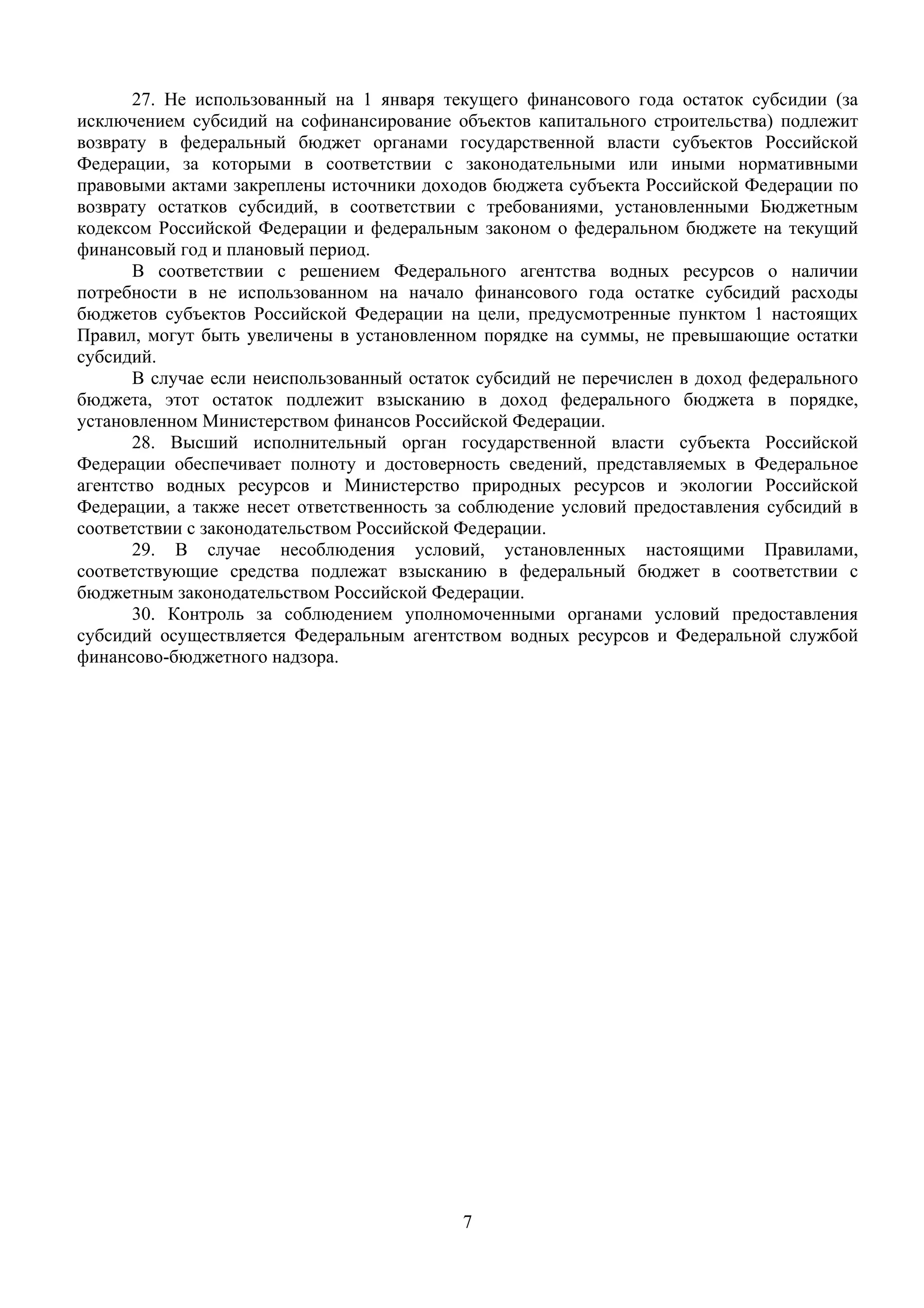 7
 
27. Не использованный на 1 января текущего финансового года остаток субсидии (за
исключением субсидий на софинансирование объектов капитального строительства) подлежит
возврату в федеральный бюджет органами государственной власти субъектов Российской
Федерации, за которыми в соответствии с законодательными или иными нормативными
правовыми актами закреплены источники доходов бюджета субъекта Российской Федерации по
возврату остатков субсидий, в соответствии с требованиями, установленными Бюджетным
кодексом Российской Федерации и федеральным законом о федеральном бюджете на текущий
финансовый год и плановый период.
В соответствии с решением Федерального агентства водных ресурсов о наличии
потребности в не использованном на начало финансового года остатке субсидий расходы
бюджетов субъектов Российской Федерации на цели, предусмотренные пунктом 1 настоящих
Правил, могут быть увеличены в установленном порядке на суммы, не превышающие остатки
субсидий.
В случае если неиспользованный остаток субсидий не перечислен в доход федерального
бюджета, этот остаток подлежит взысканию в доход федерального бюджета в порядке,
установленном Министерством финансов Российской Федерации.
28. Высший исполнительный орган государственной власти субъекта Российской
Федерации обеспечивает полноту и достоверность сведений, представляемых в Федеральное
агентство водных ресурсов и Министерство природных ресурсов и экологии Российской
Федерации, а также несет ответственность за соблюдение условий предоставления субсидий в
соответствии с законодательством Российской Федерации.
29. В случае несоблюдения условий, установленных настоящими Правилами,
соответствующие средства подлежат взысканию в федеральный бюджет в соответствии с
бюджетным законодательством Российской Федерации.
30. Контроль за соблюдением уполномоченными органами условий предоставления
субсидий осуществляется Федеральным агентством водных ресурсов и Федеральной службой
финансово-бюджетного надзора.
 