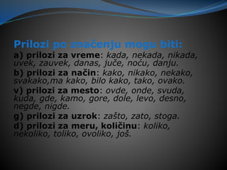 Prilozi po značenju mogu biti:
a) prilozi za vreme: kada, nekada, nikada,
uvek, zauvek, danas, juče, noću, danju.
b) prilozi za način: kako, nikako, nekako,
svakako,ma kako, bilo kako, tako, ovako.
v) prilozi za mesto: ovde, onde, svuda,
kuda, gde, kamo, gore, dole, levo, desno,
negde, nigde.
g) prilozi za uzrok: zašto, zato, stoga.
d) prilozi za meru, količinu: koliko,
nekoliko, toliko, ovoliko, još.
 