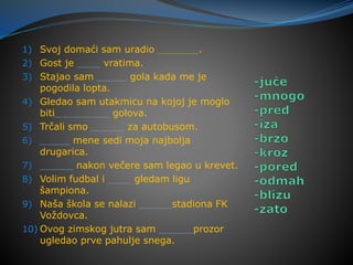 1) Svoj domaći sam uradio .
2) Gost je vratima.
3) Stajao sam gola kada me je
pogodila lopta.
4) Gledao sam utakmicu na kojoj je moglo
biti golova.
5) Trčali smo za autobusom.
6) mene sedi moja najbolja
drugarica.
7) nakon večere sam legao u krevet.
8) Volim fudbal i gledam ligu
šampiona.
9) Naša škola se nalazi stadiona FK
Voždovca.
10) Ovog zimskog jutra sam prozor
ugledao prve pahulje snega.
 