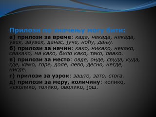 Прилози по значењу могу бити:
а) прилози за време: када, некада, никада,
увек, заувек, данас, јуче, ноћу, дању.
б) прилози за начин: како, никако, некако,
свакако, ма како, било како, тако, овако.
в) прилози за место: овде, онде, свуда, куда,
где, камо, горе, доле, лево, десно, негде,
нигде.
г) прилози за узрок: зашто, зато, стога.
д) прилози за меру, количину: колико,
неколико, толико, оволико, још.
 