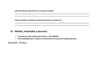 ¿Qué aprendizajes deboreforzar enlasiguiente unidad?
___________________________________________________________________________________________
___________________________________________________________________________________________
¿Qué actividades, estrategias y materiales funcionarony cuáles son?
___________________________________________________________________________________________
___________________________________________________________________________________________
VI. Medios, materiales y recursos:
 Programa curricular de Educación Primaria – 2017 MINEDU
 Guía metodológicapara el soporte socioemocional ensituaciónde riesgopor desastre.
Duración: 10 días
 