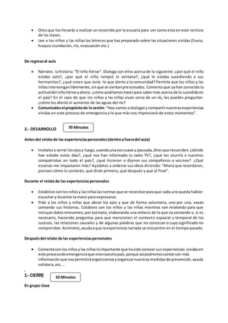  Dilesque los llevarás a realizar un recorrido por la escuela para ver como esta en este reinicio
de las clases.
 Lee a los niños y las niñas los letreros que has preparado sobre las situaciones vividas (lluvia,
huayco inundación, rio, evacuación etc.)
De regresoal aula
 Nárrales la historia “El niño héroe”. Dialoga con ellos acerca de lo siguiente: ¿por qué el niño
estaba solo?, ¿por qué el niño rompió la ventana?, ¿qué le estaba sucediendo a sus
hermanitos?, ¿qué creen que sería lo que alerto a la comunidad? Permite que los niños y las
niñasintervenganlibremente,sinque se sientanpresionados. Comenta que ya han conocido la
actituddel niñohéroe yahora: ¿cómo podríamoshacerpara sabermás acerca de lo sucedidoen
el país? En el caso de que los niños y las niñas vivan cerca de un río, les puedes preguntar:
¿cómo les afectó el aumento de las aguas del río?
 Comunícalesel propósitode la sesión:“Hoy vamosa dialogary compartirnuestrasexperiencias
vividas en este proceso de emergencia y lo que más nos impresionó de estos momentos”.
2.- DESARROLLO
Antesdel relatode las experienciaspersonales(dentroofueradel aula)
 Invítalosa cerrar losojosy luego,usandounavozsuave y pausada,dilesque recuerden:¿dónde
han estado estos días?, ¿qué nos han informado la radio TV?, ¿qué les ocurrió a nuestros
compatriotas en todo el país?, ¿qué hicieron o dijeron sus compañeros o vecinos? ¿Qué
escenas me impactaron más? Ayúdalos a ordenar sus ideas diciendo: “Ahora que recordaron,
piensen cómo lo contarán, qué dirán primero, qué después y qué al final”.
Durante el relatode las experienciaspersonales
 Establece conlosniñosy lasniñaslasnormas que se necesitanparaque cada uno pueda hablar:
escuchar y levantar la mano para expresarse.
 Pide a los niños y niñas que abran los ojos y que de forma voluntaria, uno por uno, vayan
contando sus historias. Colabora con los niños y las niñas mientras van relatando para que
incluyandatosrelevantes; por ejemplo, elaborando una síntesis de lo que va contando o, si es
necesario, haciendo preguntas para que mencionen el contexto espacial y temporal de los
sucesos, las relaciones causales y de algunas palabras que no conozcan o cuyo significado no
comprendan.Asimismo,ayudaaque laexperiencia narrada se encuentre en el tiempo pasado.
Despuésdel relato de las experienciaspersonales
 Comentacon losniñosylas niñasloimportante que hasidoconocersus experiencias vividasen
este procesode emergenciaque vivenuestropaís,porque asípodremoscontarcon más
informaciónque nospermitiráorganizarnosyorganizarnuestrasmedidasde prevención,ayuda
solidaria,etc....
.
3.- CIERRE
En grupo clase
70 Minutos
10 Minutos
 