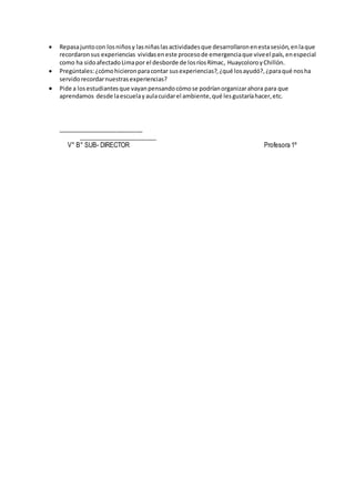  Repasajuntocon losniñosy lasniñaslasactividadesque desarrollaronenestasesión,enlaque
recordaronsus experiencias vividaseneste procesode emergenciaque viveel país,enespecial
como ha sidoafectadoLimapor el desborde de losríosRímac, HuaycoloroyChillón.
 Pregúntales:¿cómohicieronparacontar susexperiencias?,¿qué losayudó?,¿paraqué nosha
servidorecordarnuestrasexperiencias?
 Pide a losestudiantesque vayanpensandocómose podríanorganizarahora para que
aprendamos desde laescuelayaulacuidarel ambiente,qué lesgustaríahacer,etc.
__________________________
________________________
V° B° SUB- DIRECTOR Profesora 1º
 