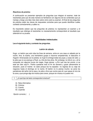 Reactivos de práctica

A continuación se presentan ejemplos de preguntas que integran el examen, trate de
resolverlas para que de esta manera se familiarice con algunos de los contenidos que ya
maneja y tenga una idea más clara sobre cómo será su examen. Al final de las preguntas
de práctica están las claves de respuestas correctas para que pueda identificar cuáles
contestó correctamente y cuáles no.

Es importante aclarar que las preguntas de práctica no representan un examen y el
resultado que obtenga al resolverlas no necesariamente corresponderá al resultado que
obtendrá en su prueba.


                               Habilidades intelectuales

Lea el siguiente texto y conteste las preguntas.


                                    Ladrón de sábado

Hugo, un ladrón que solo roba los fines de semana, entra en una casa un sábado por la
noche. Ana, la dueña, una treintañera guapa e insomne empedernida, lo descubre in
fraganti. Amenazada con la pistola, la mujer le entrega todas las joyas y cosas de valor, y
le pide que no se acerque a Pauli, su niña de tres años. Sin embargo, la niña lo ve, y él la
conquista con algunos trucos de magia. Hugo piensa: «¿Por qué irse tan pronto, si se
está tan bien aquí?». Podría quedarse todo el fin de semana y gozar plenamente la
situación, pues el marido –lo sabe porque los ha espiado– no regresa de su viaje de
negocios hasta el domingo en la noche. El ladrón no lo piensa mucho: se pone los
pantalones del señor de la casa y le pide a Ana que cocine para él, que saque el vino de
la cava y que ponga algo de música para cenar, porque sin música no puede vivir.

 1.    ¿A qué tipo de texto corresponde la lectura?

      A)   Nota informativa
      B)   Crónica
      C)   Cuento
      D)   Leyenda

Opción correcta (        )




                                                                                         17
 