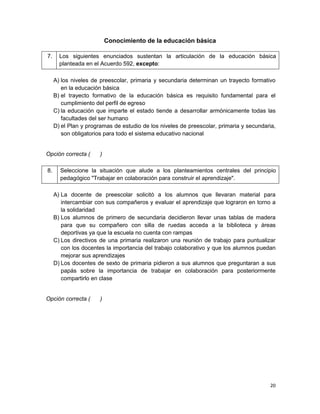 Conocimiento de la educación básica

7.     Los siguientes enunciados sustentan la articulación de la educación básica
       planteada en el Acuerdo 592, excepto:

     A) los niveles de preescolar, primaria y secundaria determinan un trayecto formativo
        en la educación básica
     B) el trayecto formativo de la educación básica es requisito fundamental para el
        cumplimiento del perfil de egreso
     C) la educación que imparte el estado tiende a desarrollar armónicamente todas las
        facultades del ser humano
     D) el Plan y programas de estudio de los niveles de preescolar, primaria y secundaria,
        son obligatorios para todo el sistema educativo nacional


Opción correcta (      )

8.     Seleccione la situación que alude a los planteamientos centrales del principio
       pedagógico "Trabajar en colaboración para construir el aprendizaje".

     A) La docente de preescolar solicitó a los alumnos que llevaran material para
        intercambiar con sus compañeros y evaluar el aprendizaje que lograron en torno a
        la solidaridad
     B) Los alumnos de primero de secundaria decidieron llevar unas tablas de madera
        para que su compañero con silla de ruedas acceda a la biblioteca y áreas
        deportivas ya que la escuela no cuenta con rampas
     C) Los directivos de una primaria realizaron una reunión de trabajo para puntualizar
        con los docentes la importancia del trabajo colaborativo y que los alumnos puedan
        mejorar sus aprendizajes
     D) Los docentes de sexto de primaria pidieron a sus alumnos que preguntaran a sus
        papás sobre la importancia de trabajar en colaboración para posteriormente
        compartirlo en clase


Opción correcta (      )




                                                                                        20
 