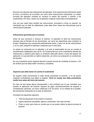 Escuche con atención las indicaciones del aplicador; él le proporcionará información sobre
el inicio y el término de la prueba, así como otras instrucciones importantes. La misión
principal del aplicador consiste en conducir la sesión del examen y orientar a los
sustentantes. Por favor, aclare con el aplicador cualquier duda sobre el procedimiento.

Una vez que usted haya recibido las instrucciones, procederá a iniciar su examen; es
importante que no trate de adelantarse, pues debe tener claras las instrucciones que le
mencionará el aplicador.



Indicaciones generales para el examen

Antes de que comience a resolver el examen, el aplicador le dará las instrucciones
precisas para el llenado de los documentos, así como las específicas para contestar la
prueba. Asegúrese que comprende perfectamente todas y cada una de las instrucciones
y, en su caso, pregunte al aplicador cualquiera que no sea clara.

La sesión es conducida por el aplicador y él será el responsable de que se cumpla el
procedimiento establecido para tal fin. Es fundamental que como sustentante atienda las
indicaciones y colabore para lograr un ambiente adecuado dentro y fuera del espacio de
aplicación, lo cual permitirá un óptimo desarrollo, así como una evaluación en condiciones
de equidad.
Es muy importante poner especial atención cuando termine de contestar el examen, a fin
de verificar que los datos estén correctos y completos.



Aspectos que debe tomar en cuenta el sustentante

Se sugiere visitar previamente la sede donde presentará el examen, a fin de prever
cualquier contratiempo que altere su llegada. Tome en cuenta que debe presentarse
media hora antes del inicio del examen.

En caso de que tenga alguna discapacidad u otra condición por la que considere que
durante la aplicación del examen requiera de algún acondicionamiento de espacio o
consideración particular, por favor notifíquelo a fin de tomar, en la medida de lo posible,
las previsiones necesarias en la sede de aplicación.

Considere los siguientes aspectos:

    Trate de descansar el día anterior al examen
    Ingiera alimentos saludables, ligeros y suficientes. Use ropa cómoda
    Porte un reloj, pero tome en cuenta que no se puede utilizar la alarma durante el
     examen



                                                                                        27
 