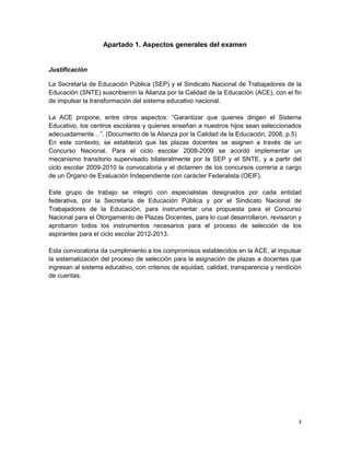 Apartado 1. Aspectos generales del examen


Justificación

La Secretaría de Educación Pública (SEP) y el Sindicato Nacional de Trabajadores de la
Educación (SNTE) suscribieron la Alianza por la Calidad de la Educación (ACE), con el fin
de impulsar la transformación del sistema educativo nacional.

La ACE propone, entre otros aspectos: “Garantizar que quienes dirigen el Sistema
Educativo, los centros escolares y quienes enseñan a nuestros hijos sean seleccionados
adecuadamente…”. (Documento de la Alianza por la Calidad de la Educación, 2008, p.5)
En este contexto, se estableció que las plazas docentes se asignen a través de un
Concurso Nacional. Para el ciclo escolar 2008-2009 se acordó implementar un
mecanismo transitorio supervisado bilateralmente por la SEP y el SNTE, y a partir del
ciclo escolar 2009-2010 la convocatoria y el dictamen de los concursos correría a cargo
de un Órgano de Evaluación Independiente con carácter Federalista (OEIF).

Este grupo de trabajo se integró con especialistas designados por cada entidad
federativa, por la Secretaría de Educación Pública y por el Sindicato Nacional de
Trabajadores de la Educación, para instrumentar una propuesta para el Concurso
Nacional para el Otorgamiento de Plazas Docentes, para lo cual desarrollaron, revisaron y
aprobaron todos los instrumentos necesarios para el proceso de selección de los
aspirantes para el ciclo escolar 2012-2013.

Esta convocatoria da cumplimiento a los compromisos establecidos en la ACE, al impulsar
la sistematización del proceso de selección para la asignación de plazas a docentes que
ingresan al sistema educativo, con criterios de equidad, calidad, transparencia y rendición
de cuentas.




                                                                                         3
 