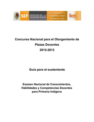 Concurso Nacional para el Otorgamiento de
             Plazas Docentes
                2012-2013




         Guía para el sustentante



     Examen Nacional de Conocimientos,
    Habilidades y Competencias Docentes
            para Primaria Indígena
 