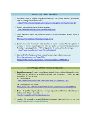 ACTIVITATS DE L’ÀMBIT MATEMÀTIC
⮚ Innovamat. Enllaç al blog del projecte Innovamat (1r curs) per fer activitats relacionades
amb els continguts treballats a classe.
https://innovamat.com/blog/ca/recursos/recursos-per-a-families/recursos-1r/
⮚ Edu365 matemàtiques. Recull de jocs i activitats
http://www.edu365.cat/infantil/mates/index.html
⮚ Dados. Fes càlcul mental tot jugant amb els daus. Un joc molt divertit. Hi ha 5 nivells de
dificultat.
https://www.vedoque.com/juegos/juego.php?j
⮚ Cuinar amb nens. Descobreix més receptes de cuina a cuines TV3.Tres opcions de
receptes on els nens hi poden posar les mans per ajudar-nos cuinant: Coca de sobrassada,
formatge i espinacs, pollastre a l’Orly amb pebrots i de postre galetes de mantega.
https://www.youtube.com/watch?v=hwCvSdLaquA
⮚ Jugar amb la família a jocs de taula, puzzles, tangram, lego, robots, maquetes…
https://www.juegos.com/juego/kids-
tangramhttps://www.jigsawplanet.com/?rc=play&pid=2d088b78f815
ACTIVITATS DE L’ÀMBIT DE CONEIXEMENT DEL MEDI
⮚ Especial coronavirus. Si encara no els has vist, descobreix un recull de vídeos elaborats per
l’InfoK que fan referències a temàtiques actuals molt interessants i registra les teves
impressions al “Diari de casa”.
✔ El coronavirus:
https://www.ccma.cat/tv3/super3/infok/infok-26022020/video/6032280/
✔ El coronavirus i les escoles:
https://www.ccma.cat/tv3/super3/infok/les-escoles-i-el-coronavirus/video/6034950/
⮚ El cos i els sentits. Tot just anàvem a començar aquest tema!! T’animes a familiaritzar-te
amb les parts del cos i els sentits.
http://www.edu365.cat/infantil/cos/index.html
⮚ Aprèn a fer un volcà en erupció!Dinàmiks. Descobreix més experiments al seu canal
https://www.ccma.cat/tv3/super3/dinamiks/
 