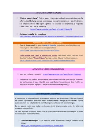 ACTIVITATS DE L’ÀREA DE VALORS
⮚ “Piedra, papel, tijera”. Pedra, paper i tisora és un bonic curtmetratge que fa
referència al Bullyng. Llença un missatge contra l’assetjament i les diferències.
Ser emocionalment intel·ligent significa ser sensible a la tolerància, al respecte
i al bé comú per i per al benestar.
https://www.youtube.com/watch?v=B0KyZNoVhD8
⮚ Curts per treballar les emocions.
http://diarieducacio.cat/25-curts-per-treballar-les-emocions-i-els-valors/#prettyPhoto
ACTIVITATS DE L‘ÀREA VISUAL I PLÀSTICA
⮚ Cara de Koala papel. En aquest canal de Youtube trobaràs un recull de vídeos que
t’ensenyaran a fer moltes coses amb papiroflèxia.
https://www.youtube.com/user/juntinescanal/videos
⮚ Como dibujar una Llama o Alpaca Paso a Paso. Descobreix molts tutorials en el
Canal de Youtube “Rincon Dibujos” per aprendre a dibuixar moltíssimes coses.
https://www.youtube.com/channel/UCGyd4JN6wbi5k6BkNFrNabA/videos
ACTIVITATS DE L‘ÀREA D’EDUCACIÓ FÍSICA
⮚ Ioga per a infants….som-hi!!! https://www.youtube.com/watch?v=MI1S5rM0ou0
⮚ I movem el cos tot fent les tasques de manteniment de la llar: pots netejar els vidres
de les finestres de casa i també pots pujar/baixar les escales de dins l’edifici on
visquis (si et trobes algú para i respecta la distància de seguretat) ;)
ACTIVITATS COMPLEMENTÀRIES
A continuació us oferim el recull de propostes elaborat per les mestres d’Educació Especial
del centre. Aquest recull està obert a tots els nens i nenes i adreçat especialment a aquells
que necessiten una adaptació més individual i personalitzada dels aprenentatges.
És per aquest motiu que trobareu diversos nivells d’aprenentatge entre les diferents
propostes que us oferim.
De totes aquestes propostes podeu triar les que creieu que encaixen millor segons ell nivell
maduratiu dels vostres fills i filles.
⮚ Consciència fonològica 1: Jclic amb tres nivells de dificultat. Adreçat a Infantil i Cicle
Inicial.
https://clic.xtec.cat/projects/concfono/jclic.js/index.html
 