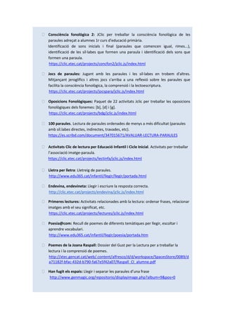 ⮚ Consciència fonològica 2: JClic per treballar la consciència fonològica de les
paraules adreçat a alumnes 1r curs d'educació primària.
Identificació de sons inicials i final (paraules que comencen igual, rimes...),
identificació de les síl·labes que formen una paraula i identificació dels sons que
formen una paraula.
https://clic.xtec.cat/projects/concfon2/jclic.js/index.html
⮚ Jocs de paraules: Jugant amb les paraules i les síl·labes en trobem d'altres.
Mitjançant jeroglífics i altres jocs s'arriba a una reflexió sobre les paraules que
facilita la consciència fonològica, la comprensió i la lectoescriptura.
https://clic.xtec.cat/projects/jocspara/jclic.js/index.html
⮚ Oposicions Fonològiques: Paquet de 22 activitats Jclic per treballar les oposicions
fonològiques dels fonemes: [b], [d] i [g].
https://clic.xtec.cat/projects/bdg/jclic.js/index.html
⮚ 100 paraules. Lectura de paraules ordenades de menys a més dificultat (paraules
amb síl.labes directes, indirectes, travades, etc).
https://es.scribd.com/document/347015671/AVALUAR-LECTURA-PARAULES
⮚ Activitats Clic de lectura per Educació Infantil i Cicle Inicial. Activitats per treballar
l’associació imatge-paraula.
https://clic.xtec.cat/projects/lectinfa/jclic.js/index.html
⮚ Lletra per lletra: Lletreig de paraules.
http://www.edu365.cat/infantil/llegir/llegir/portada.html
⮚ Endevina, endevineta: Llegir i escriure la resposta correcta.
http://clic.xtec.cat/projects/endevina/jclic.js/index.html
⮚ Primeres lectures: Activitats relacionades amb la lectura: ordenar frases, relacionar
imatges amb el seu significat, etc.
https://clic.xtec.cat/projects/lectures/jclic.js/index.html
⮚ Poesia@com: Recull de poemes de diferents temàtiques per llegir, escoltar i
aprendre vocabulari.
http://www.edu365.cat/infantil/llegir/poesia/portada.htm
⮚ Poemes de la Joana Raspall: Dossier del Gust per la Lectura per a treballar la
lectura i la comprensió de poemes.
http://xtec.gencat.cat/web/.content/alfresco/d/d/workspace/SpacesStore/0089/d
a71182f-bfac-432d-b790-fa67e5f42a07/Raspall_CI_alumne.pdf
⮚ Han fugit els espais: Llegir i separar les paraules d’una frase
http://www.genmagic.org/repositorio/displayimage.php?album=9&pos=0
 